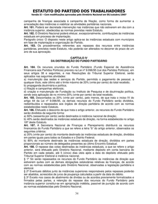 ESTATUTO DO PARTIDO DOS TRABALHADORES
      Versão II – Com modificações aprovadas pelo Diretório Nacional em 05/outubro/2007


campanha de finanças associada à campanha de filiação, como forma de aumentar a
arrecadação das instâncias e viabilizar as atividades partidárias nacionais.
Art. 181. Poderá ser decretada intervenção nas instâncias que não estiverem em dia com a
instância superior, obedecidas as normas previstas neste Estatuto.
Art. 182. O Diretório Nacional poderá efetuar, excepcionalmente, contribuições às instâncias
estaduais em processo de implantação.
Parágrafo único: O disposto neste artigo aplica-se às instâncias estaduais com municípios
em fase de implantação e organização do Partido.
Art. 183. Os procedimentos referentes aos repasses dos recursos entre instâncias
partidárias, previstos neste Estatuto, não poderão ser alterados no decorrer do prazo de um
ano de sua aprovação.

                                    CAPÍTULO IV
                       DA DISTRIBUIÇÃO DO FUNDO PARTIDÁRIO

Art. 184. Os recursos oriundos do Fundo Partidário (Fundo Especial de Assistência
Financeira aos Partidos Políticos) previsto na Lei nº 9.096/95 (Lei dos Partidos Políticos), em
seus artigos 38 e seguintes, e nas Resoluções do Tribunal Superior Eleitoral, serão
aplicados nas seguintes atividades:
a) manutenção das sedes e serviços do Partido, permitido o pagamento de pessoal, a
qualquer título, este último até o limite máximo de 20% (vinte por cento) do total recebido;
b) propaganda doutrinária e política;
c) filiação e campanhas eleitorais;
d) criação e manutenção de Fundação ou Instituto de Pesquisa e de doutrinação política,
sendo esta aplicação de no mínimo 20% (vinte por cento) do total recebido.
Art. 185. Descontados os 20% (vinte por cento), pelo menos, de que trata o inciso IV do
artigo 44 da Lei nº 9.096/95, os demais recursos do Fundo Partidário serão divididos,
redistribuídos e repassados aos órgãos de direção partidária de acordo com as normas
estabelecidas neste Estatuto.
Art. 186. Efetuado o desconto de que trata o artigo anterior, os recursos do Fundo Partidário
serão divididos da seguinte forma:
a) 60% (sessenta por cento) serão destinados à instância nacional de direção;
b) 40% serão destinados às instâncias estaduais de direção, na forma estabelecida no artigo
187 deste Estatuto.
Art. 187. A Secretaria Nacional de Finanças e Planejamento distribuirá os recursos
financeiros do Fundo Partidário a que se refere a letra “b” do artigo anterior, observados os
seguintes critérios:
a) 20% (vinte por cento) do montante destinado às instâncias estaduais de direção, divididos
em partes iguais para todos os Estados e o Distrito Federal;
b) 80% do montante destinado às instâncias estaduais de direção, divididos em partes
proporcionais ao número de delegados presentes ao último Encontro Estadual.
Art. 188. O repasse das cotas destinadas às instâncias estaduais, a que se refere o artigo
anterior, será efetuado pelo Diretório Nacional, mediante depósito em conta bancária do
Partido em cada estado, até 5 (cinco) dias úteis após a data do depósito efetuado pelo
Tribunal Superior Eleitoral à instância nacional.
§ 1º Só serão repassados os recursos do Fundo Partidário às instâncias de direção que
estiverem quites com as demais obrigações estatutárias relativas às finanças, de acordo
com as normas estabelecidas pelo Diretório Nacional, observadas a legislação partidária e
eleitoral.
§ 2º Eventuais débitos junto às instâncias superiores responsáveis pelos repasses poderão
ser abatidos, acrescidos de juros de poupança calculados a partir da data do débito.
§ 3º Exceto nos casos de abatimento de dívidas ou de acordos previamente formalizados e
firmados pelas partes, a retenção do repasse dos recursos do Fundo Partidário pela
instância superior constitui-se em apropriação indébita, passível de punição de acordo com
as normas estabelecidas pelo Diretório Nacional.

                                            34
 