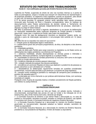 ESTATUTO DO PARTIDO DOS TRABALHADORES
      Versão II – Com modificações aprovadas pelo Diretório Nacional em 05/outubro/2007


suplentes do Partido, suspensão do direito de voto nas reuniões internas ou à perda de
todas as prerrogativas, cargos e funções que exerçam em decorrência da representação e
da proporção partidária, na respectiva Casa Legislativa, quando se opuserem, pela atitude
ou pelo voto, às diretrizes legitimamente estabelecidas pelos órgãos partidários.
§ 3º As penas previstas no parágrafo anterior serão aplicadas após regular processo
conduzido pela Comissão de Ética e Disciplina correspondente, salvo na hipótese de
descumprimento pelos filiados parlamentares de decisão relativa a “fechamento de
questão”, quando a pena será aplicada independentemente de processo, observado o
disposto no artigo 67 deste Estatuto.
Art. 212. O parlamentar que deixar a legenda, desobedecer ou se opuser às deliberações
ou resoluções estabelecidas pelas instâncias dirigentes do Partido perderá o mandato,
assumindo, nesse caso, o suplente do Partido, pela ordem de classificação.
Parágrafo único: No caso de desligamento voluntário ou disciplinar, poderá, ainda, ser
aplicada a pena de indenização equivalente à remuneração total auferida em 12 (doze)
meses.
Art. 213. Dar-se-á a expulsão nos casos em que ocorrer:
I – infração grave às disposições legais e estatutárias;
II – inobservância grave dos princípios programáticos, da ética, da disciplina e dos deveres
partidários;
III – infidelidade partidária;
IV – ação do eleito pelo Partido para cargo executivo ou legislativo ou do filiado contra as
deliberações dos órgãos partidários e as diretrizes do Programa;
V – ostensiva hostilidade, atitudes desrespeitosas ou ofensas graves e reiteradas a
dirigentes, lideranças partidárias, à própria legenda ou a qualquer filiado;
VI – improbidade no exercício de mandato parlamentar ou executivo, bem como no de órgão
partidário ou função administrativa;
VII – incidência reiterada de conduta pessoal indecorosa;
VIII – violação reiterada de qualquer dos deveres partidários;
IX – reincidência em promover filiações em bloco que objetivem o predomínio de pessoas ou
grupos estranhos ou sem afinidade com o Partido;
X – desobediência às deliberações regularmente tomadas em questões consideradas
fundamentais, inclusive pela bancada a que pertencer o ocupante de cargo legislativo;
XI – atuação contra candidatura partidária ou realização de campanha para candidatos de
partidos não apoiados pelo PT;
XII – condenação por crime infamante ou por práticas administrativas ilícitas, com sentença
transitada em julgado.
Parágrafo único: A pena de expulsão implica o imediato cancelamento da filiação partidária,
com efeitos na Justiça Eleitoral.

                                    CAPÍTULO IV
                              DO PROCESSO DISCIPLINAR

Art. 214. A representação deverá ser feita por filiado, em petição escrita, motivada e
circunstanciada, acompanhada das provas em que se fundar e da indicação do rol de
testemunhas, até o limite máximo de 8 (oito), devendo ser dirigida:
I – à Comissão Executiva do Diretório a que estiver filiado o denunciado ou, no caso de
prefeito ou vice-prefeito, secretário municipal, vereador ou membro do Diretório, nas capitais
e municípios com Zonais, à Comissão Executiva do respectivo Diretório Municipal;
II – à Comissão Executiva Estadual se o denunciado for membro do Diretório Estadual,
governador ou vice-governador, deputado estadual ou federal, senador, secretário de
Estado ou equivalente;
III – à Comissão Executiva Nacional, se o denunciado for membro do Diretório Nacional,
presidente ou vice-presidente da República, ministro de Estado ou equivalente.



                                           39
 