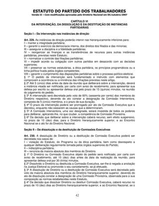 ESTATUTO DO PARTIDO DOS TRABALHADORES
      Versão II – Com modificações aprovadas pelo Diretório Nacional em 05/outubro/2007


                              CAPÍTULO VI
      DA INTERVENÇÃO, DA DISSOLUÇÃO E DA DESTITUIÇÃO DE INSTÂNCIAS
                              PARTIDÁRIAS

Seção I – Da intervenção nas instâncias de direção

Art. 229. As instâncias de direção poderão intervir nas hierarquicamente inferiores para:
I – manter a integridade partidária;
II – garantir o exercício da democracia interna, dos direitos dos filiados e das minorias;
III – assegurar a disciplina e a fidelidade partidárias;
IV – reorganizar as finanças e as transferências de recursos para outras instâncias
partidárias, previstas neste Estatuto;
V – normalizar o controle das filiações partidárias;
VI – impedir acordo ou coligação com outros partidos em desacordo com as decisões
superiores;
VII – preservar as normas estatutárias, a ética partidária, os princípios programáticos ou a
linha política fixada pelos órgãos competentes;
VIII – garantir o cumprimento das disposições partidárias sobre o processo político-eleitoral.
§ 1º O pedido de intervenção será fundamentado e instruído com elementos que
comprovem a ocorrência ou a iminência das infrações previstas neste artigo.
§ 2º Até 5 (cinco) dias antes da data da reunião que deliberará sobre a intervenção, deverá
a instância visada ser notificada, por carta com aviso de recebimento, para apresentar sua
defesa por escrito ou apresentar defesa oral pelo prazo de 15 (quinze) minutos, na reunião
do julgamento do pedido.
§ 3º A intervenção será decretada pelo voto de 60% (sessenta por cento) dos membros do
Diretório respectivo, devendo do ato constar a designação da Comissão Interventora,
composta de 5 (cinco) membros, e o prazo de sua duração.
§ 4º O prazo da intervenção poderá ser prorrogado por ato da Comissão Executiva que a
decretou, enquanto não cessarem as causas que a determinaram.
§ 5º A Comissão Interventora, uma vez designada, estará investida de todos os poderes
para deliberar, aplicando-lhe, no que couber, a competência de Comissão Provisória.
§ 6º Da decisão que deliberar sobre a intervenção caberá recurso, sem efeito suspensivo,
no prazo de 10 (dez) dias, para o Diretório hierarquicamente superior, e ao Encontro
Nacional se o ato for do Diretório Nacional.

Seção II – Da dissolução e da destituição de Comissões Executivas

Art. 230. A dissolução de Diretório ou a destituição de Comissão Executiva poderá ser
decretada nos casos de:
I – violação do Estatuto, do Programa ou da ética partidária, bem como desrespeito a
qualquer deliberação regularmente tomada pelos órgãos superiores do Partido;
II – indisciplina partidária;
III – renúncia da maioria absoluta dos membros do Diretório.
§ 1º O Diretório ou Comissão Executiva objeto do pedido será notificado, por carta com
aviso de recebimento, até 10 (dez) dias antes da data da realização da reunião, para
apresentar defesa oral por 30 (trinta) minutos;
§ 2º Dissolvido o Diretório ou destituída a Comissão Executiva, ser-lhe-á negada a anotação
na Justiça Eleitoral ou promovido o seu cancelamento, se já efetuado.
§ 3º A dissolução de Diretório ou a destituição de Comissão Executiva será decretada pelo
voto da maioria absoluta dos membros do Diretório hierarquicamente superior, devendo do
ato de dissolução constar a designação de uma Comissão Provisória, observada para a sua
composição as normas estabelecidas neste Estatuto.
§ 4º Da decisão que dissolver Diretório ou destituir Comissão Executiva, caberá recurso no
prazo de 10 (dez) dias ao Diretório hierarquicamente superior, e ao Encontro Nacional, se o


                                           42
 