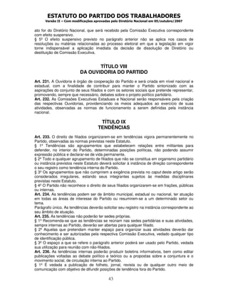 ESTATUTO DO PARTIDO DOS TRABALHADORES
      Versão II – Com modificações aprovadas pelo Diretório Nacional em 05/outubro/2007


ato for do Diretório Nacional, que será recebido pela Comissão Executiva correspondente
com efeito suspensivo.
§ 5º O efeito suspensivo previsto no parágrafo anterior não se aplica nos casos de
resoluções ou matérias relacionadas ao processo eleitoral em que a legislação em vigor
torne indispensável a aplicação imediata da decisão de dissolução de Diretório ou
destituição de Comissão Executiva.


                                 TÍTULO VIII
                          DA OUVIDORIA DO PARTIDO
Art. 231. A Ouvidoria é órgão de cooperação do Partido e será criada em nível nacional e
estadual, com a finalidade de contribuir para manter o Partido sintonizado com as
aspirações do conjunto de seus filiados e com os setores sociais que pretende representar,
promovendo, sempre que necessário, debates sobre o projeto político partidário.
Art. 232. As Comissões Executivas Estaduais e Nacional serão responsáveis pela criação
das respectivas Ouvidorias, providenciando os meios adequados ao exercício de suas
atividades, observadas as normas de funcionamento a serem definidas pela instância
nacional.

                                      TÍTULO IX
                                     TENDÊNCIAS
Art. 233. O direito de filiados organizarem-se em tendências vigora permanentemente no
Partido, observadas as normas previstas neste Estatuto.
§ 1º Tendências são agrupamentos que estabelecem relações entre militantes para
defender, no interior do Partido, determinadas posições políticas, não podendo assumir
expressão pública e declarar-se de vida permanente.
§ 2º Todo e qualquer agrupamento de filiados que não se constitua em organismo partidário
ou instância previstos neste Estatuto deverá solicitar à instância de direção correspondente
o seu registro como tendência interna do Partido.
§ 3º Os agrupamentos que não cumprirem a exigência prevista no caput deste artigo serão
considerados irregulares, estando seus integrantes sujeitos às medidas disciplinares
previstas neste Estatuto.
§ 4º O Partido não reconhece o direito de seus filiados organizarem-se em frações, públicas
ou internas.
Art. 234. As tendências podem ser de âmbito municipal, estadual ou nacional, ter atuação
em todas as áreas de interesse do Partido ou resumirem-se a um determinado setor ou
tema.
Parágrafo único. As tendências deverão solicitar seu registro na instância correspondente ao
seu âmbito de atuação.
Art. 235. As tendências não poderão ter sedes próprias.
§ 1º Recomenda-se que as tendências se reúnam nas sedes partidárias e suas atividades,
sempre internas ao Partido, deverão ser abertas para qualquer filiado.
§ 2º Aquelas que pretendam manter espaço para organizar suas atividades deverão dar
conhecimento e ser autorizadas pela respectiva Comissão Executiva, vedado qualquer tipo
de identificação pública.
§ 3º O espaço a que se refere o parágrafo anterior poderá ser usado pelo Partido, vedada
sua utilização para reunião com não-filiados.
Art. 236. As tendências internas poderão produzir boletins informativos, bem como editar
publicações voltadas ao debate político e teórico ou a propostas sobre a conjuntura e o
movimento social, de circulação interna ao Partido.
§ 1º É vedada a publicação de folheto, jornal, revista ou de qualquer outro meio de
comunicação com objetivo de difundir posições de tendência fora do Partido.

                                           43
 