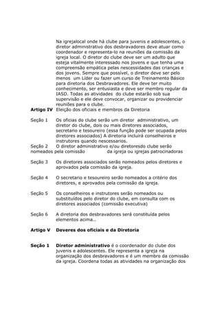 Na igrejalocal onde há clube para juvenis e adolescentes, o
          diretor administrativo dos desbravadores deve atuar como
          coordenador e representa-lo na reuniões da comissão da
          igreja local. O diretor do clube deve ser um adulto que
          esteja vitalmente interessado nos jovens e que tenha uma
          compreensão empática pelas nescessidades das crianças e
          dos jovens. Sempre que possível, o diretor deve ser pelo
          menos um Líder ou fazer um curso de Treinamento Básico
          para diretoria dos Desbravadores. Ele deve ter muito
          conhecimento, ser entusiasta e deve ser membro regular da
          IASD. Todas as atividades do clube estarão sob sua
          supervisão e ele deve convocar, organizar ou providenciar
          reuniões para o clube.
Artigo IV Eleição dos oficiais e membros da Diretoria

Seção 1   Os oficias do clube serão um diretor administrativo, um
          diretor do clube, dois ou mais diretores associados,
          secretario e tesoureiro (essa função pode ser ocupada pelos
          diretores associados) A diretoria incluirá conselheiros e
          instrutores quando nescessarios.
Seção 2   O diretor administrativo e/ou diretoresdo clube serão
nomeados pela comissão            da igreja ou igrejas patrocinadoras

Seção 3    Os diretores associados serão nomeados pelos diretores e
           aprovados pela comissão da igreja.

Seção 4    O secretario e tesoureiro serão nomeados a critério dos
           diretores, e aprovados pela comissão da igreja.

Seção 5    Os conselheiros e instrutores serão nomeados ou
           substituídos pelo diretor do clube, em consulta com os
           diretores associados (comissão executiva)

Seção 6    A diretoria dos desbravadores será constituída pelos
           elementos acima..

Artigo V   Deveres dos oficiais e da Diretoria


Seção 1    Diretor administrativo é o coordenador do clube dos
           juvenis e adolescentes. Ele representa a igreja na
           organização dos desbravadores e é um membro da comissão
           da igreja. Coordena todas as atividades na organização dos
 