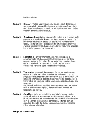 desbravadores.


Seção 2   Diretor - Todas as atividades do clube estará debaixo de
          sua supervisão. O presidente das comissões será apontado
          pelo diretor após uma consulta com os diretores associados
          ou com a comissão executiva.


Seção 3    Diretores Associados - Assistirão o diretor e o substituirão
          durante sua ausência. Podem ser designados a cuidar dos
          seguintes deveres: Classes JÁ, secretário ou tesoureiro,
          jogos, acampamento, especialidade e habilidade criativas,
          música, equipamento dos desbravadores, natureza, capelão,
          transporte, eventos especiais, etc.



Seção 4   Secretário - Enviar mensalmente relatórios para o
          departamento JÁ da Associação. É responsável por toda
          correspondência do clube. Tomar nota das reuniões bem
          como por relatórios pessoais ou qualquer um outro
          necessário para um bom andamento do clube.


Seção 5   Tesoureiro - Assumirá o encargo de pagar as despesas,
          coletar e cuidar de todas as entradas, tais como: taxas,
          projetos de levantamento de dinheiro, etc. e apresentar um
          relatório financeiro a pedido dos diretores ou associados, e
          transmitirá as contas e todos fundos não distribuídos ao seu
          sucessor.
          Ele deverá trabalhar também bem de perto e em harmonia
          com o tesoureiro da igreja, depositando os fundos na
          tesouraria da igreja.

Seção 6   Capelão - Pode ser um diretor associado ou um pastor.
          Assistirá o diretor em manter um tom espiritual em cada
          clube, conhecer o relacionamento de cada desbravador para
          com o Senhor e servirá nas comissões, lidando com as
          reuniões de culto do clube, nos acampamentos, trabalho
          missionário e disciplina


Artigo VI Comissões
 