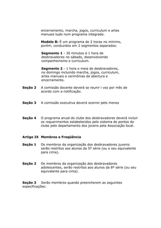 encerramento, marcha, jogos, curriculum e artes
          manuais tudo num programa integrado.

          Modelo B: É um programa de 2 horas no mínimo,
          porém, conduzidos em 2 segmentos separados:

           Segmento 1 - 30 minutos à 1 hora de
           desbravadores no sábado, desenvolvendo
           companheirismo e curriculum.

           Segmento 2 - 1 hora e meia de desbravadores,
           no domingo incluindo marcha, jogos, curriculum,
           artes manuais e cerimônias de abertura e
           encerramento.

Seção 2   A comissão docente deverá se reunir i vez por mês de
          acordo com a notificação.


Seção 3    A comissão executiva deverá ocorrer pelo menos
trimestralmente
.

Seção 4   O programa anual do clube dos desbravadores deverá incluir
          os requerimentos estabelecidos pelo sistema de pontos do
          clube pelo departamento dos jovens pela Associação local.


Artigo IX Membros e Freqüência

Seção 1   Os membros da organização dos desbravadores juvenis
          serão restritos aos alunos da 5º série (ou o seu equivalente
          para cima).


Seção 2   Os membros da organização dos desbravadores
          adolescentes, serão restritos aos alunos da 8º série (ou seu
          equivalente para cima).


Seção 3     Serão membros quando preencherem as seguintes
especificações:
 