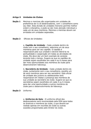 Artigo X   Unidades de Clubes

Seção 1    Meninos e meninas são organizados em unidades de
           preferência de 5 a 8 desbravadores, com 1 conselheiro como
           seu líder. Esta divisão de unidades menores permite melhor
           ordem e disciplina, e pode-se dar mais atenção individual a
           cada um de seus membros. Meninos e meninas devem ser
           arrolados em unidades separadas.


Seção 2    Oficiais de Unidades:


           a. Capitão de Unidade - Cada unidade dentro do
           clube com o seu conselheiro, seleciona um de seus
           membros para ser seu capitão. O capitão é
           responsável pela sua unidade e deverá liderá-la na
           pontualidade e cooperação em todas as atividades do
           clube. Ele deve dar um bom exemplo de conduta
           durante todo o tempo. Sugere-se que os capitães de
           unidade sejam escolhidos em cada 4 ou 6 meses para
           dar mais oportunidades aos membros do clube para
           desenvolverem liderança.

           b. Secretário de Unidade - Cada unidade dentro do
           clube, juntamente com o seu conselheiro, escolhe um
           de seus membros para ser seu secretário. Este oficial
           da unidade dos juvenis ou adolescentes será
           responsável em relatar a presença dos membros de
           sua unidade ao secretário do clube. Sugere-se que os
           secretários sejam escolhidos em cada 4 ou 6 meses
           para dar uma oportunidade a outros membros do
           clube para o desenvolvimento de liderança.

Seção 3    Uniforme:



           a. Uniforme de Gala - O uniforme oficial dos
           desbravadores será recomendado pela DSA para todos
           os diretivos e membros do clube, e que deverá ser
           vestido apenas em reuniões do clube ou outras
           ocasiões programadas pelo Diretor do clube.
 