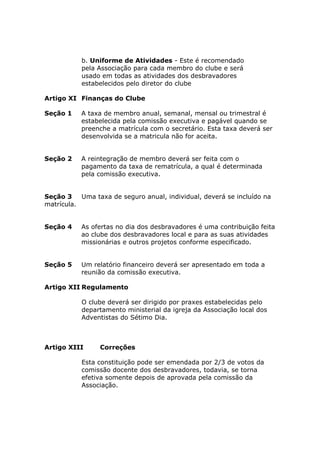 b. Uniforme de Atividades - Este é recomendado
           pela Associação para cada membro do clube e será
           usado em todas as atividades dos desbravadores
           estabelecidos pelo diretor do clube

Artigo XI Finanças do Clube

Seção 1    A taxa de membro anual, semanal, mensal ou trimestral é
           estabelecida pela comissão executiva e pagável quando se
           preenche a matrícula com o secretário. Esta taxa deverá ser
           desenvolvida se a matricula não for aceita.


Seção 2    A reintegração de membro deverá ser feita com o
           pagamento da taxa de rematrícula, a qual é determinada
           pela comissão executiva.


Seção 3    Uma taxa de seguro anual, individual, deverá se incluído na
matrícula.


Seção 4    As ofertas no dia dos desbravadores é uma contribuição feita
           ao clube dos desbravadores local e para as suas atividades
           missionárias e outros projetos conforme especificado.


Seção 5    Um relatório financeiro deverá ser apresentado em toda a
           reunião da comissão executiva.

Artigo XII Regulamento

           O clube deverá ser dirigido por praxes estabelecidas pelo
           departamento ministerial da igreja da Associação local dos
           Adventistas do Sétimo Dia.



Artigo XIII      Correções

           Esta constituição pode ser emendada por 2/3 de votos da
           comissão docente dos desbravadores, todavia, se torna
           efetiva somente depois de aprovada pela comissão da
           Associação.
 