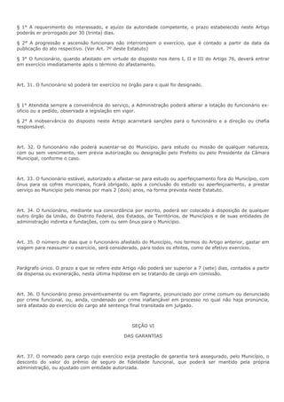 § 1° A requerimento do interessado, e ajuízo da autoridade competente, o prazo estabelecido neste Artigo 
poderás er prorrogado por 30 (trinta) dias. 
§ 2° A progressão e ascensão funcionais não interrompem o exercício, que é contado a partir da data da 
publicação do ato respectivo. (Ver Art. 7º deste Estatuto) 
§ 3° O funcionário, quando afastado em virtude do disposto nos itens I, II e III do Artigo 76, deverá entrar 
em exercício imediatamente após o término do afastamento. 
Art. 31. O funcionário só poderá ter exercício no órgão para o qual foi designado. 
§ 1° Atendida sempre a conveniência do serviço, a Administração poderá alterar a lotação do funcionário ex-oficio 
ou a pedido, observada a legislação em vigor. 
§ 2° A inobservância do disposto neste Artigo acarretará sanções para o funcionário e a direção ou chefia 
responsável. 
Art. 32. O funcionário não poderá ausentar-se do Município, para estudo ou missão de qualquer natureza, 
com ou sem vencimento, sem prévia autorização ou designação pelo Prefeito ou pelo Presidente da Câmara 
Municipal, conforme o caso. 
Art. 33. O funcionário estável, autorizado a afastar-se para estudo ou aperfeiçoamento fora do Município, com 
ônus para os cofres municipais, ficará obrigado, após a conclusão do estudo ou aperfeiçoamento, a prestar 
serviço ao Município pelo menos por mais 2 (dois) anos, na forma prevista neste Estatuto. 
Art. 34. O funcionário, mediante sua concordância por escrito, poderá ser colocado à disposição de qualquer 
outro órgão da União, do Distrito Federal, dos Estados, de Territórios, de Municípios e de suas entidades de 
administração indireta e fundações, com ou sem ônus para o Município. 
Art. 35. O número de dias que o funcionário afastado do Município, nos termos do Artigo anterior, gastar em 
viagem para reassumir o exercício, será considerado, para todos os efeitos, como de efetivo exercício. 
Parágrafo único. O prazo a que se refere este Artigo não poderá ser superior a 7 (sete) dias, contados a partir 
da dispensa ou exoneração, nesta última hipótese em se tratando de cargo em comissão. 
Art. 36. O funcionário preso preventivamente ou em flagrante, pronunciado por crime comum ou denunciado 
por crime funcional, ou, ainda, condenado por crime inafiançável em processo no qual não haja pronúncia, 
será afastado do exercício do cargo até sentença final transitada em julgado. 
SEÇÃO VI 
DAS GARANTIAS 
Art. 37. O nomeado para cargo cujo exercício exija prestação de garantia terá assegurado, pelo Município, o 
desconto do valor do prêmio de seguro de fidelidade funcional, que poderá ser mantido pela própria 
administração, ou ajustado com entidade autorizada. 
 