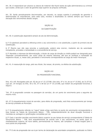 Art. 38. O responsável por alcance ou desvio de material não ficará isento da ação administrativa ou criminal 
que couber, ainda que o valor da garantia seja superior ao prejuízo verificado. 
Art. 39. Serão periodicamente discriminados, por decreto, os cargos sujeitos à prestação de garantia e 
determinadas as importâncias, para cada caso, revistos e atualizados os valores sempre que houver a 
elevação dos vencimentos desses cargos. 
SEÇÃO VII 
DA SUBSTITUIÇÃO 
Art. 40. A substituição dependerá sempre de ato da Administração. 
§ 1° O substituto perceberá a diferença entre o seu vencimento e o do substituído, a partir do primeiro dia de 
substituição. 
§ 2° Mesmo que não seja prevista a substituição, poderá esta ocorrer, mediante ato da autoridade 
competente, provadas a necessidade e a conveniência do serviço. 
§ 3° Atendido o interesse da Administração, o titular de cargo de direção ou chefia poderá ser designado para 
responder cumulativamente, por outro cargo da mesma natureza, até que se verifique a nomeação do 
respectivo titular, e, nesse caso, perceberá o vencimento correspondente ao cargo de maior hierarquia. 
Art. 41. A reassunção do cargo, pelo seu títular, faz cessar, de pronto, os efeitos da substituição. 
SEÇÃO VIII 
DA PROGRESSÃO FUNCIONAL 
Arts. 42 a 49. Revogados pelo art. 82 da Lei n° 15.127/88. (Ver Arts. 5º a 14, da Lei n° 15.662, de 31.07.92, 
cujo art. 19 revogou os Arts. 50 a 55, 57 e 58 da Lei nº 15.127/88, que tratam da progressão funcional, a 
seguir): 
“Art. 5º A progressão consiste na passagem do servidor, de um ponto de vencimento para o seguinte do 
mesmo nível. 
Art. 6° O enquadramento inicial do servidor, para efeito de progressão, será feito exclusivamente por tempo 
de serviço prestado ao Município. 
§ 1° O enquadramento referido no “caput” deste artigo será feito no ponto de vencimento correspondente a 
esse tempo na Tabela de Vencimento Básico - TVB, independentemente da atual situação funcional e 
mantidas as vantagens e gratificações concedidas por Lei. 
§ 2° Caso o servidor perceba vencimento básico superior ao seu tempo de serviço correspondente à Tabela de 
Vencimento Básico - TVB, terá enquadramento de acordo com o seu vencimento, no ponto igual ou 
imediatamente superior da nova tabela, permanecendo no mesmo, até completar o tempo exigido para o 
novo ponto de progressão. 
Art. 7º O ato da progressão dar-se-á por termo de declaração da autoridade competente, publicado no Diário 
 