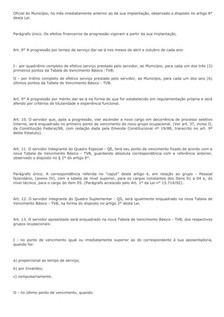 Oficial do Município, no mês imediatamente anterior ao da sua implantação, observado o disposto no artigo 8° 
desta Lei. 
Parágrafo único. Os efeitos financeiros da progressão vigoram a partir da sua implantação. 
Art. 8° A progressão por tempo de serviço dar-se-á nos meses de abril e outubro de cada ano: 
I - por quadriênio completo de efetivo serviço prestado pelo servidor, ao Município, para cada um dos três (3) 
primeiros pontos da Tabela de Vencimento Básico -TVB; 
II - por triênio completo de efetivo serviço prestado pelo servidor, ao Município, para cada um dos seis (6) 
últimos pontos da Tabela de Vencimento Básico - TVB. 
Art. 9° A progressão por mérito dar-se-á na forma do que for estabelecido em regulamentação própria e será 
aferido por critérios de titularidade e experiência funcional. 
Art. 10. O servidor que, após a progressão, vier ascender a novo cargo em decorrência de processo seletivo 
Interno, será enquadrado no primeiro ponto de vencimento do novo grupo ocupacional. (Ver art. 37, inciso II, 
da Constituição Federal/88, com redação dada pela Emenda Constitucional nº 19/88, transcrito no art. 9º 
deste Estatuto). 
Art. 11. O servidor Integrante do Quadro Especial - QE, terá seu ponto de vencimento fixado de acordo com a 
nova Tabela de Vencimento Básico - TVB, guardando absoluta correspondência com a referência anterior, 
observado o disposto no § 2° do artigo 6°. 
Parágrafo único. A correspondência referida no “caput” deste artigo é, em relação ao grupo - Pessoal 
fazendário, (anexo IV), com a tabela de nível superior, para os cargos constantes dos Itens 01 a 04 e, do 
nível técnico, para o cargo do item 05. (Parágrafo acrescido pelo Art. 1° da Lei n° 15.714/92). 
Art. 12. O servidor integrante do Quadro Suplementar - QS, será igualmente enquadrado na nova Tabela de 
Vencimento Básico - TVB, na forma do disposto no artigo 2° desta Lei. 
Art. 13. O servidor aposentado será enquadrado na nova Tabela de Vencimento Básico - TVB, dos respectivos 
grupos ocupacionais: 
I - no ponto de vencimento igual ou imediatamente superior ao do correspondente à sua aposentadoria, 
quando for: 
a) proporcional ao tempo de serviço; 
b) por Invalidez; 
c) compulsoriamente. 
II - no último ponto de vencimento, quando: 
 