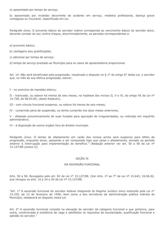 a) aposentado por tempo de serviço; 
b) aposentado por invalidez decorrente de acidente em serviço, moléstia profissional, doença grave 
contagiosa ou Incurável, especificada em Lei. 
Parágrafo único. O provento básico do servidor inativo corresponde ao vencimento básico do servidor ativo, 
devendo constar do seu contra-cheque, discriminadamente, as parcelas correspondentes a: 
a) provento básico; 
b) vantagens elou gratificações; 
c) adicional por tempo de serviço; 
d) tempo de serviço prestado ao Município para os casos de aposentadoria proporcional. 
Art. 14. Não será beneficiado pela progressão, ressalvado o disposto no § 1° do artigo 6° desta Lei, o servidor 
que, no mês da sua efetiva progressão, estiver: 
I - no exercício de mandato eletivo; 
II - licenciado, ou esteve há menos de seis meses, na hipótese dos incisos II, V e VI, do artigo 95 da Lei nº 
14.728, de 08.03.85, (deste Estatuto); 
III - com vínculo funcional suspenso, ou esteve há menos de seis meses; 
IV - cumprindo pena de suspensão, ou tenha cumprido nos doze meses anteriores; 
V - afastado preventivamente de suas funções para apuração de irregularidades, ou indiciado em inquérito 
administrativo; 
VI - à disposição de outros órgãos fora do âmbito municipal. 
Parágrafo único. O tempo de afastamento em razão dos incisos acima será suspenso para efeito da 
progressão, enquanto durar, passando a ser computado logo que cesse o afastamento, somado ao período 
anterior à Interrupção para implementação do benefício.” (Redação anterior ver art. 50 a 58 da Lei nº 
15.127/88 (anexo I)) 
SEÇÃO IX 
DA ASCENSÃO FUNCIONAL 
Arts. 50 a 58. Revogados pelo art. 82 da Lei n° 15.127/88. (Ver Arts. 1º ao 7° da Lei nº 15.643, 16.06.92, 
que revogou os arts. 16 a 24 e 26 da Lei nº 15.127/88. 
“Art. 1° A ascensão funcional do servidor estável integrante do Regime Jurídico único instituído pela Lei n° 
15.335, de 12 de fevereiro de 1990, bem como a dos servidores da administração pública indireta do 
Município, obedecerá ao disposto nesta Lei. 
Art. 2° A ascensão funcional consiste na elevação do servidor da categoria funcional a que pertence, para 
outra, condicionada à existência de vaga e satisfeitos os requisitos de escolaridade, qualificação funcional e 
aptidão do servidor.” 
 