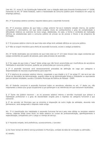 (Ver Art. 37, inciso II, da Constituição Federal/88, com a redação dada pela Emenda Constitucional n° 19/98, 
transcrito no Art. 9° deste Estatuto, sobre a necessidade de concurso público para investidura em cargo ou 
emprego público). 
Art. 3° O processo seletivo constitui requisito básico para a ascensão funcional. 
Art. 4° O processo seletivo de que trata o artigo anterior far-se-á mediante seleção interna, de caráter 
competitivo e eliminatório, em que serão exigidos níveis de conhecimentos e grau de complexidade e 
dificuldade relativos ao exercício do novo cargo, obedecidas, no caso, a forma e condições de realização 
idêntica às estabelecidas para o concurso público de provas ou de provas e títulos e do programa de 
formação. 
§ 1° O processo seletivo interno de que trata este artigo terá validade idêntica ao concurso público. 
§ 2° Não se exigirá interstício para efeito de ascensão funcional, exceto o estágio probatório. 
Art. 5° Serão destinados aos servidores de que trata esta Lei nº 2/3 (dois terços) das vagas existentes por 
cargos constantes do quadro de pessoal, para cada processo de ascensão. 
§ 1° As vagas de que trata o “caput” deste artigo que não forem preenchidas por insuficiência de servidores 
habilitados à ascensão funcional, poderão ser preenchidas por concurso público. 
§ 2° A ascensão funcional será necessariamente precedida de definição de vaga por categoria e 
disponibilidade de recursos orçamentários para esse fim. 
§ 3° A abertura do processo seletivo interno, respeitado o que dispõe o § 2° do artigo 5°, dar-se-á por ato 
oficial do Secretário de Administração, quando tratar-se da administração direta e Presidente ou equivalente 
para as demais entidades, ouvido o Conselho Municipal de Política de Pessoal - CMPP. 
Art. 6° Poderão concorrer à ascensão funcional todos os servidores referidos no art. 1° desta Lei, não 
importando a classe e/ou grupo ocupacional a que pertençam e as referências em que estiverem localizados. 
§ 1° Some nte poderá inscrever - se no processo seletivo interno o servidor municipal que possuir a 
habilitação profissional e o grau de escolaridade exigido para o ingresso na categoria funcional a que 
concorrer. 
§ 2° Ao servidor do Município que se encontre à disposição de outro órgão da edilidade, devendo nele 
permanecer, será assegurado o disposto neste artigo. 
Art. 7º A classificação dos habilitados à ascensão funcional far-se-á pela nota obtida no processo seletivo 
interno, cabendo ainda como título no teste seletivo os cursos de profissionalização, aperfeiçoamento e 
especialização, compatíveis com o cargo e o tempo de serviço. 
§ 1° Havendo empate, terá preferência, sucessivamente, o servidor: 
a) de maior tempo de efetivo serviço prestado no Município, contado da data da nomeação ou admissão; 
b) casado; 
 