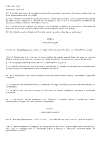c) de maior prole; 
d) de maior idade civil. 
§ 2° O servidor que obtiver a ascensão funcional será enquadrado na primeira referência da classe inicial ou 
única da categoria em que for incluído. 
§ 3° Se a referência for menor do que aquela em que se achava posicionado o servidor, este será enquadrado 
na referência que, integrando a estrutura da nova categoria, seja a superior mais próxima no momento da 
ascensão, ainda que na classe intermediária ou final. 
§ 4° O ato de ascensão funcional será expedido pela autoridade competente e publicado no Diário Oficial do 
Município, no prazo de 30 (trinta) dias contados da homologação do processo seletivo." 
§ 5° Os efeitos financeiros da ascensão funcional vigoram a partir da data da sua publicação." 
SEÇÃO X 
DA REINTEGRAÇÃO 
Arts. 59 a 61 Revogados pelo art. 82 da Lei nº 15.127/88. (Ver arts. 37 a 39 da Lei nº 15.127/88, abaixo): 
“Art. 37. Reintegração é o reingresso no serviço público de servidor estável, títular do cargo ou emprego 
público, ilegalmente demitido ou exonerado com ressarcimento dos prejuízos decorrentes do afastamento. 
§ 1° A reintegração decorrerá sempre de decisão administrativa ou judicial. 
§ 2° A decisão administrativa que determinar a reintegração do servidor estável será sempre proferida em 
recurso interposto tempestivamente pelo interessado, ao prefeito. 
Art. 38. A reintegração serpa feita no cargo ou emprego anteriormente ocupado, observadas as seguintes 
condições: 
I - se aquele houver sido transformado ou transposto no cargo ou emprego resultante da transformação ou 
transposição; 
II - se extinto, em cargo ou emprego de vencimento ou salário equivalente, respeitada a habilitação 
profissional. 
Art. 39. O servidor estável reintegrado será submetido à inspeção médica e aposentado quando 
definitivamente incapaz, com todos os direitos e vantagens.” 
SEÇÃO XI 
DO APROVEITAMENTO 
Arts. 62 a 64 Revogados pelo art. 82 da Lei nº 15.127/88. (Ver Arts. 40 a 42 da Lei nº 15.127/88, a seguir): 
“Art. 40. Aproveitamento é o reingresso no serviço público de servidor público estável em disponibilidade, 
para cargo ou emprego igual ou equivalente quanto à natureza e retribuição pecuniária básica, ao 
anteriormente ocupado. 
 