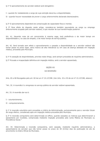 § 1° O aproveitamento do servidor estável será obrigatório: 
I - quando for restabelecido o cargo de cuja extinção decorreu a disponibilidade; 
II - quando houver necessidade de prover o cargo anteriormente declarado desnecessário. 
§ 2° O aproveitamento dependerá de comprovação de capacidade física e mental; 
§ 3° Para efeito do disposto neste artigo, considera-se também equivalente ao cargo ou emprego 
anteriormente ocupado pelo servidor estável, o que resultar de sua transformação posterior. 
Art. 41. Havendo mais de um concorrente à mesma vaga, terá preferência o de maior tempo em 
disponibilidade e, no caso de empate, o de maior tempo de serviço público. 
Art. 42. Será tornado sem efeito o aproveitamento e cassada a disponibilidade se o servidor estável não 
tomar posse no prazo legal, salvo motivo de alta relevância ou em caso de doença atestada em inspeção 
médica, procedida pelo Município. 
§ 1º A cassação de disponibilidade, prevista neste Artigo, será sempre precedida de inquérito administrativo. 
§ 2° Provada a incapacidade definitiva em inspeção médica, será o servidor aposentado. 
SEÇÃO XII 
DA REVERSÃO 
Arts. 65 a 68 Revogados pelo art. 82 da Lei nº 15.127/88. (Ver Arts. 32 a 35 da Lei nº 15.127/88, abaixo): 
“Art. 32. A reversão é o reingresso no serviço público do servidor estável aposentado. 
Art. 33. A reversão dar-se-á: 
I - voluntariamente; 
II - compulsoriamente. 
§ 1° A reversão voluntária será concedida a critério da Administração, exclusivamente para o servidor titular 
de cargo efetivo, considerado apto em inspeção médica procedida pelo Município. 
§ 2° A reversão compulsória será determinada ex-offício, quando cessados os motivos que determinaram a 
aposentaria por invalidez, comprovada mediante inspeção procedida pela Junta Médica do Município ou 
Previdência Sociai.” 
Art. 34. Determinada a reversão compulsória, será cassada, mediante inquérito administrativo, a 
aposentadoria do servidor que não tomar posse no prazo de 30 (trinta) dias da publicação do ato de 
provimento no Diário Oficial do Município. 
 