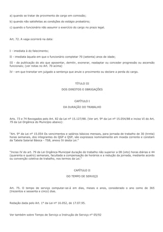 a) quando se tratar de provimento de cargo em comissão; 
b) quando não satisfeitas as condições do estágio probatório; 
c) quando o funcionário não assumir o exercício do cargo no prazo legal. 
Art. 72. A vaga ocorrerá na data: 
I - imediata à do falecimento; 
II - imediata àquela em que o funcionário completar 70 (setenta) anos de idade; 
III - da publicação do ato que aposentar, demitir, exonerar, readaptar ou conceder progressão ou ascensão 
funcionais; (ver notas no Art. 70 acima) 
IV - em que transitar em julgado a sentença que anule o provimento ou declare a perda do cargo. 
TÍTULO III 
DOS DIREITOS E OBRIGAÇÕES 
CAPÍTULO I 
DA DURAÇÃO DO TRABALHO 
Arts. 73 e 74 Revogados pelo Art. 82 da Lei nº 15.127/88. (Ver art. 9º da Lei nº 15.054/88 e inciso VI do Art. 
79 da Lei Orgânica do Município abaixo): 
“Art. 9° da Lei nº 15.054 Os vencimentos e salários básicos mensais, para jornada de trabalho de 30 (trinta) 
horas semanais, dos integrantes do QGP e QSP, são expressos nominalmente em moeda corrente e constam 
da Tabela Salarial Básica - TSB, anexo IV desta Lei.” 
“Inciso IV do art. 79 da Lei Orgânica Municipal duração do trabalho não superior a 08 (oito) horas diárias e 44 
(quarenta e quatro) semanais, facultada a compensação de horários e a redução da jornada, mediante acordo 
ou convenção coletiva de trabalho, nos termos da Lei.” 
CAPÍTULO II 
DO TEMPO DE SERVIÇO 
Art. 75. O tempo de serviço computar-se-á em dias, meses e anos, considerado o ano como de 365 
(trezentos e sessenta e cinco) dias. 
Redação dada pelo Art. 1° da Lei nº 16.052, de 17.07.95. 
Ver também sobre Tempo de Serviço a Instrução de Serviço n° 05/92 
 