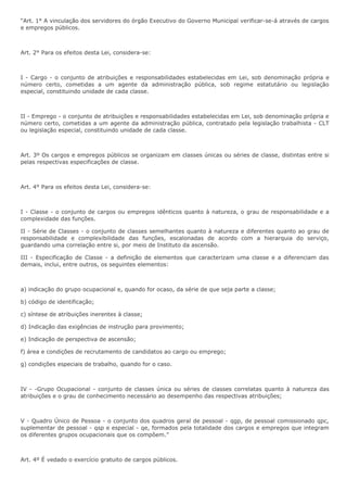 “Art. 1° A vinculação dos servidores do órgão Executivo do Governo Municipal verificar-se-á através de cargos 
e empregos públicos. 
Art. 2° Para os efeitos desta Lei, considera-se: 
I - Cargo - o conjunto de atribuições e responsabilidades estabelecidas em Lei, sob denominação própria e 
número certo, cometidas a um agente da administração pública, sob regime estatutário ou legislação 
especial, constituindo unidade de cada classe. 
II - Emprego - o conjunto de atribuições e responsabilidades estabelecidas em Lei, sob denominação própria e 
número certo, cometidas a um agente da administração pública, contratado pela legislação trabalhista - CLT 
ou legislação especial, constituindo unidade de cada classe. 
Art. 3º Os cargos e empregos públicos se organizam em classes únicas ou séries de classe, distintas entre si 
pelas respectivas especificações de classe. 
Art. 4° Para os efeitos desta Lei, considera-se: 
I - Classe - o conjunto de cargos ou empregos idênticos quanto à natureza, o grau de responsabilidade e a 
complexidade das funções. 
II - Série de Classes - o conjunto de classes semelhantes quanto à natureza e diferentes quanto ao grau de 
responsabilidade e complexibilidade das funções, escalonadas de acordo com a hierarquia do serviço, 
guardando uma correlação entre si, por meio de Instituto da ascensão. 
III - Especificação de Classe - a definição de elementos que caracterizam uma classe e a diferenciam das 
demais, inclui, entre outros, os seguintes elementos: 
a) indicação do grupo ocupacional e, quando for ocaso, da série de que seja parte a classe; 
b) código de identificação; 
c) síntese de atribuições inerentes à classe; 
d) Indicação das exigências de instrução para provimento; 
e) Indicação de perspectiva de ascensão; 
f) área e condições de recrutamento de candidatos ao cargo ou emprego; 
g) condições especiais de trabalho, quando for o caso. 
IV - -Grupo Ocupacional - conjunto de classes única ou séries de classes correlatas quanto à natureza das 
atribuições e o grau de conhecimento necessário ao desempenho das respectivas atribuições; 
V - Quadro Único de Pessoa - o conjunto dos quadros geral de pessoal - qgp, de pessoal comissionado qpc, 
suplementar de pessoal - qsp e especial - qe, formados pela totalidade dos cargos e empregos que integram 
os diferentes grupos ocupacionais que os compõem.” 
Art. 4º É vedado o exercício gratuito de cargos públicos. 
 