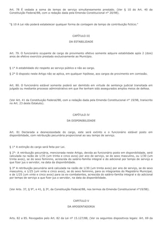 Art. 78 É vedada a soma de tempo de serviço simultaneamente prestado. (Ver § 10 do Art. 40 da 
Constituição Federal/88, com a redação dada pela Emenda Constitucional n° 20/98). 
“§ 10 A Lei não poderá estabelecer qualquer forma de contagem de tempo de contribuição fictício." 
CAPÍTULO III 
DA ESTABILIDADE 
Art. 79. O funcionário ocupante de cargo de provimento efetivo somente adquire estabilidade após 2 (dois) 
anos de efetivo exercício prestado exclusivamente ao Município. 
§ 1° A estabilidade diz respeito ao serviço público e não ao cargo. 
§ 2° O disposto neste Artigo não se aplica, em qualquer hipótese, aos cargos de provimento em comissão. 
Art. 80. O funcionário estável somente poderá ser demitido em virtude de sentença judicial transitada em 
julgado ou mediante processo administrativo em que lhe tenham sido assegurados amplos meios de defesa. 
(Ver Art. 41 da Constituição Federal/88, com a redação dada pela Emenda Constitucional n° 19/98, transcrito 
no Art. 23 deste Estatuto). 
CAPÍTULO IV 
DA DISPONIBILIDADE 
Art. 81 Declarada a desnecessidade do cargo, este será extinto e o funcionário estável posto em 
disponibilidade, com retribuição pecuniária proporcional ao seu tempo de serviço. 
§ 1° A extinção do cargo será feita por Lei. 
§ 2°- A retribuição pecuniária, mencionada neste Artigo, devida ao funcionário posto em disponibilidade, será 
calculada na razão de 1/35 (um trinta e cinco avos) por ano de serviço, se do sexo masculino, ou 1/30 (um 
trinta avos), se do sexo feminino, acrescida do salário-família integral e do adicional por tempo de serviço a 
que fizer jus o servidor, na data da disponibilidade. 
§ 3° A retribuição pecuniária será calculada na razão de 1/30 (um trinta avos) por ano de serviço, se do sexo 
masculino, e 1/25 (um vinte e cinco avos), se do sexo feminino, para os integrantes do Magistério Municipal, 
e de 1/25 (um vinte e cinco avos) para os ex-combatentes, acrescida do salário-família integral e do adicional 
por tempo de serviço a que fizer jus o servidor, na data da disponibilidade. 
(Ver Arts. 37, § 9°, e 41, § 3º, da Constituição Federal/88, nos termos da Emenda Constitucional n°19/98). 
CAPITULO V 
DA APOSENTADORIA 
Arts. 82 a 85. Revogados pelo Art. 82 da Lei nº 15.127/88, (Ver os seguintes dispositivos legais: Art. 69 da 
 