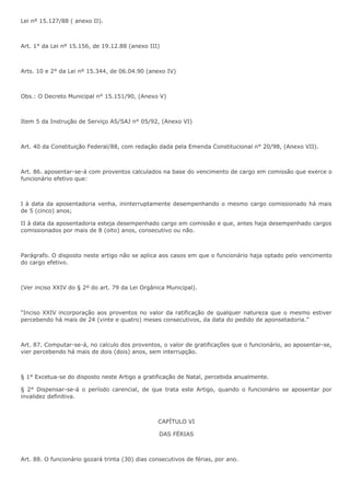 Lei nº 15.127/88 ( anexo II). 
Art. 1° da Lei nº 15.156, de 19.12.88 (anexo III) 
Arts. 10 e 2° da Lei nº 15.344, de 06.04.90 (anexo IV) 
Obs.: O Decreto Municipal n° 15.151/90, (Anexo V) 
Item 5 da Instrução de Serviço AS/SAJ n° 05/92, (Anexo VI) 
Art. 40 da Constituição Federal/88, com redação dada pela Emenda Constitucional n° 20/98, (Anexo VII). 
Art. 86. aposentar-se-á com proventos calculados na base do vencimento de cargo em comissão que exerce o 
funcionário efetivo que: 
I à data da aposentadoria venha, ininterruptamente desempenhando o mesmo cargo comissionado há mais 
de 5 (cinco) anos; 
II à data da aposentadoria esteja desempenhado cargo em comissão e que, antes haja desempenhado cargos 
comissionados por mais de 8 (oito) anos, consecutivo ou não. 
Parágrafo. O disposto neste artigo não se aplica aos casos em que o funcionário haja optado pelo vencimento 
do cargo efetivo. 
(Ver inciso XXIV do § 2º do art. 79 da Lei Orgânica Municipal). 
“Inciso XXIV incorporação aos proventos no valor da ratificação de qualquer natureza que o mesmo estiver 
percebendo há mais de 24 (vinte e quatro) meses consecutivos, da data do pedido de aponsetadoria.” 
Art. 87. Computar-se-á, no calculo dos proventos, o valor de gratificações que o funcionário, ao aposentar-se, 
vier percebendo há mais de dois (dois) anos, sem interrupção. 
§ 1° Excetua-se do disposto neste Artigo a gratificação de Natal, percebida anualmente. 
§ 2° Dispensar-se-á o período carencial, de que trata este Artigo, quando o funcionário se aposentar por 
invalidez definitiva. 
CAPÍTULO VI 
DAS FÉRIAS 
Art. 88. O funcionário gozará trinta (30) dias consecutivos de férias, por ano. 
 