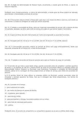 Art. 89. O órgão de Administração de Pessoal fixará, anualmente, a escala geral de férias, a vigorar no 
exercício seguinte. 
Parágrafo único. Excepcionalmente, a critério da administração, a escala geral de férias poderá ser alterada, 
para atender a necessidades eventuais de serviço. 
Art. 90. O funcionário adquire direito a férias após cada doze (12) meses de efetivo exercício, com direito ao 
vencimento e a todas as vantagens do cargo que estiver ocupando. 
Art. 91. É vedada a acumulação de férias, salvo por imperiosa necessidade do serviço, até o máximo de dois 
(2) períodos, atestada, de ofício, pelo chefe do serviço do órgão em que estiver lotado o funcionário. 
Art. 92. O gozo de férias não será interrompido por motivo de progressão ou ascensão funcionais. 
Art. 93. Revogado pelo Art. 82 da Lei nº 15.127/88. (Ver.Art. 65 da Lei nº 15.127/88, abaixo): 
“Art. 65. A remuneração pecuniária relativa ao período de férias será paga antecipadamente, desde que 
requerida, acrescida de um terço(1/3), a título de bonificação.” 
Art. 94. Revogado pelo Art. 82 da Lei nº 15.127/88. (Ver Art. 66 da Lei nº 15.127/88). 
“Art. 66 - É vedada a conversão de férias em pecúnia salvo para os titulares de cargo em comissão. 
§ 1° O servidor de que trata o caput deste artigo, quando exonerado antes de completar o período aquisitivo 
de férias, e, na hipótese de não ser o mesmo títular de cargo de provimento efetivo ou emprego público da 
Administração Federal, Estadual ou Municipal, suas Autarquias, Fundações e entidades de Administração 
Indireta, aplicar-se-á a contagem de férias proporcionais ao tempo de serviço, para efeito de conversão em 
pecúnia. 
§ 2° O servidor titular de cargo efetivo ou emprego público do Município, quando exonerado antes de 
completar o período aquisitivo de férias, fará jus à contagem das férias proporcionais, nos termos do 
parágrafo anterior.” 
Art. 95. Conceder-se-á licença: 
I - para tratamento de saúde; 
II - por motivo de doença em pessoa da família; 
III - à gestante, para repouso; 
IV - para serviço militar, 
V - para acompanhar o cônjuge, funcionário público civil ou militar; 
VI - para trato de interesses particulares; 
VII - prêmio. 
Parágrafo único. O conceito de companheiro ou companheira equipara-se ao para os efeitos deste artigo. 
 