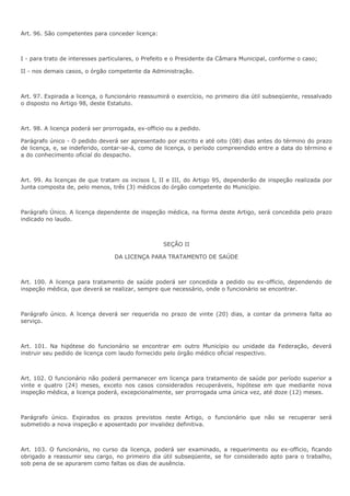 Art. 96. São competentes para conceder licença: 
I - para trato de interesses particulares, o Prefeito e o Presidente da Câmara Municipal, conforme o caso; 
II - nos demais casos, o órgão competente da Administração. 
Art. 97. Expirada a licença, o funcionário reassumirá o exercício, no primeiro dia útil subseqüente, ressalvado 
o disposto no Artigo 98, deste Estatuto. 
Art. 98. A licença poderá ser prorrogada, ex-officio ou a pedido. 
Parágrafo único - O pedido deverá ser apresentado por escrito e até oito (08) dias antes do término do prazo 
de licença, e, se indeferido, contar-se-á, como de licença, o período compreendido entre a data do término e 
a do conhecimento oficial do despacho. 
Art. 99. As licenças de que tratam os incisos I, II e III, do Artigo 95, dependerão de inspeção realizada por 
Junta composta de, pelo menos, três (3) médicos do órgão competente do Município. 
Parágrafo Único. A licença dependente de inspeção médica, na forma deste Artigo, será concedida pelo prazo 
indicado no laudo. 
SEÇÃO II 
DA LICENÇA PARA TRATAMENTO DE SAÚDE 
Art. 100. A licença para tratamento de saúde poderá ser concedida a pedido ou ex-officio, dependendo de 
inspeção médica, que deverá se realizar, sempre que necessário, onde o funcionário se encontrar. 
Parágrafo único. A licença deverá ser requerida no prazo de vinte (20) dias, a contar da primeira falta ao 
serviço. 
Art. 101. Na hipótese do funcionário se encontrar em outro Município ou unidade da Federação, deverá 
instruir seu pedido de licença com laudo fornecido pelo órgão médico oficial respectivo. 
Art. 102. O funcionário não poderá permanecer em licença para tratamento de saúde por período superior a 
vinte e quatro (24) meses, exceto nos casos considerados recuperáveis, hipótese em que mediante nova 
inspeção médica, a licença poderá, excepcionalmente, ser prorrogada uma única vez, até doze (12) meses. 
Parágrafo único. Expirados os prazos previstos neste Artigo, o funcionário que não se recuperar será 
submetido a nova inspeção e aposentado por invalidez definitiva. 
Art. 103. O funcionário, no curso da licença, poderá ser examinado, a requerimento ou ex-officio, ficando 
obrigado a reassumir seu cargo, no primeiro dia útil subseqüente, se for considerado apto para o trabalho, 
sob pena de se apurarem como faltas os dias de ausência. 
 