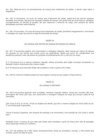 Art. 104. Observar-se-á, no processamento da licença para tratamento de saúde, o devido sigilo sobre o 
diagnóstico. 
Art. 105. O funcionário, no curso da licença para tratamento de saúde, abster-se-á de exercer qualquer 
atividade remunerada, sob pena de cassação imediata da licença, com perda total do vencimento e vantagens 
correspondentes ao período já gozado, até que reassuma o exercício do cargo, sem prejuízo de outras 
penalidades previstas neste Estatuto. 
Art. 106. O funcionário, no curso da licença para tratamento de saúde, perceberá integralmente o vencimento 
e vantagens do cargo que exercia à data da concessão da licença. 
SEÇÃO III 
DA LICENÇA POR MOTIVO DE DOENÇA EM PESSOA DA FAMÍLIA 
Art. 107. O funcionário poderá, com vencimentos e vantagens integrais, obter licença por motivo de doença 
em pessoas de sua família que conste como seu dependente, desde que prove ser indispensável sua 
assistência pessoal e esta não possa ser prestada simultaneamente com o exercício do cargo. 
§ 1° Comprovar-se-á a doença mediante inspeção médica procedida pelo órgão municipal competente ou 
atestado médico reconhecido pelo mesmo órgão. 
§ 2° A licença de que trata este Artigo não excederá a vinte e quatro (24) meses. 
Art. 108 Em nenhuma hipótese poderá ser prorrogada a licença de que cogita o Artigo anterior. 
SEÇÃO IV 
DA LICENÇA À GESTANTE 
Art. 109 À funcionária gestante será concedida, mediante inspeção médica, licença por noventa (90) dias, 
prorrogável até trinta (30) dias, com vencimento e vantagens integrais do cargo que exerça à data da sua 
concessão. 
(Ver inciso X do § 2° do Art. 79 da Lei Orgânica do Recife, que tem a mesma redação do inciso XVIII do art. 
7° da Constituição Federal/88). 
“Inciso X licença à gestante, sem prejuízo do emprego e do vencimento, com duração de 120 (cento e vente) 
dias.” 
Parágrafo único. A licença de que trata este Artigo será concedida a partir do oitavo (8°) mês de gestação, 
salvo prescrição médica em contrário. 
Art. 110. Na hipótese de o filho nascer prematuramente; antes de concedida a licença, o início desta será 
contado a partir da data do parto. 
 