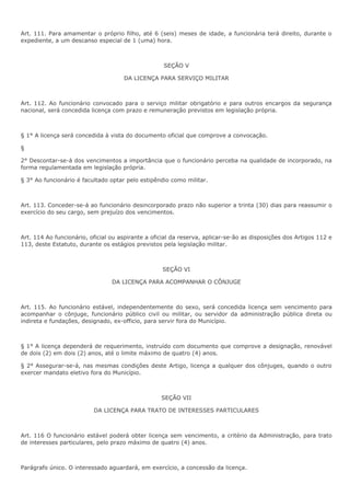 Art. 111. Para amamentar o próprio filho, até 6 (seis) meses de idade, a funcionária terá direito, durante o 
expediente, a um descanso especial de 1 (uma) hora. 
SEÇÃO V 
DA LICENÇA PARA SERVIÇO MILITAR 
Art. 112. Ao funcionário convocado para o serviço militar obrigatório e para outros encargos da segurança 
nacional, será concedida licença com prazo e remuneração previstos em legislação própria. 
§ 1° A licença será concedida à vista do documento oficial que comprove a convocação. 
§ 
2° Descontar-se-á dos vencimentos a importância que o funcionário perceba na qualidade de incorporado, na 
forma regulamentada em legislação própria. 
§ 3° Ao funcionário é facultado optar pelo estipêndio como militar. 
Art. 113. Conceder-se-á ao funcionário desincorporado prazo não superior a trinta (30) dias para reassumir o 
exercício do seu cargo, sem prejuízo dos vencimentos. 
Art. 114 Ao funcionário, oficial ou aspirante a oficial da reserva, aplicar-se-ão as disposições dos Artigos 112 e 
113, deste Estatuto, durante os estágios previstos pela legislação militar. 
SEÇÃO VI 
DA LICENÇA PARA ACOMPANHAR O CÔNJUGE 
Art. 115. Ao funcionário estável, independentemente do sexo, será concedida licença sem vencimento para 
acompanhar o cônjuge, funcionário público civil ou militar, ou servidor da administração pública direta ou 
indireta e fundações, designado, ex-officio, para servir fora do Município. 
§ 1° A licença dependerá de requerimento, instruído com documento que comprove a designação, renovável 
de dois (2) em dois (2) anos, até o limite máximo de quatro (4) anos. 
§ 2° Assegurar-se-á, nas mesmas condições deste Artigo, licença a qualquer dos cônjuges, quando o outro 
exercer mandato eletivo fora do Município. 
SEÇÃO VII 
DA LICENÇA PARA TRATO DE INTERESSES PARTICULARES 
Art. 116 O funcionário estável poderá obter licença sem vencimento, a critério da Administração, para trato 
de interesses particulares, pelo prazo máximo de quatro (4) anos. 
Parágrafo único. O interessado aguardará, em exercício, a concessão da licença. 
 