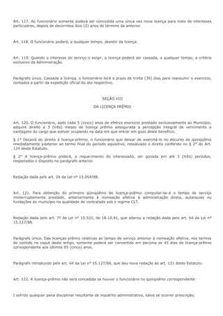 Art. 117. Ao funcionário somente poderá ser concedida uma única vez nova licença para trato de interesses 
particulares, depois de decorridos dois (2) anos do término da anterior. 
Art. 118. O funcionário poderá, a qualquer tempo, desistir da licença. 
Art. 119. Quando o interesse do serviço o exigir, a licença poderá ser cassada, a qualquer tempo, a critério 
exclusivo da Administração. 
Parágrafo único. Cassada a licença, o funcionário terá o prazo de trinta (30) dias para reassumir o exercício, 
contados a partir da expedição oficial do ato respectivo. 
SEÇÃO VIII 
DA LICENÇA PRÊMIO 
Art. 120. O funcionário, após cada 5 (cinco) anos de efetivo exercício prestado exclusivamente ao Município, 
adquire direito a 3 (três) meses de licença prêmio assegurada a percepção integral de vencimento e 
vantagens do cargo que estiver ocupando na data em que entrar em gozo deste benefício. 
§ 1° Decairá do direito à licença-prêmio, o funcionário que deixar de exercitá-lo no decurso do qüinqüênio 
imediatamente posterior ao termo final do período aquisitivo, ressalvado o direito conferido no § 2° do Art. 
124 deste Estatuto. 
§ 2° A licença-prêmio poderá, a requerimento do interessado, ser gozada em até 3 (três) períodos, 
respeitados o disposto no parágrafo anterior. 
Redação dada pelo art. 26 da Lei nº 15.054/88. 
Art. 121. Para obtenção do primeiro qüinqüênio de licença-prêmio computar-se-á o tempo de serviço 
ininterruptamente prestado, anteriormente à nomeação efetiva à administração direta, autarquias ou 
fundações do município na qualidade de contratado sob o regime CLT. 
Redação dada pelo art. 7º da Lei n° 15.521, de 18.10.91, que alterou a redação dada pelo art. 64 da Lei n° 
15.127/88. 
Parágrafo único. Das licenças-prêmio relativas ao tempo de serviço anterior à nomeação efetiva, nos termos 
do contido no caput deste artigo, somente poderá ser convertido em pecúnia os 45 dias de licença-prêmio 
correspondente aos últimos 05 (cinco) anos. 
Parágrafo introduzido pelo art. 64 da Lei n° 15.127/88, que deu nova redação ao art. 121 deste Estatuto. 
Art. 122. A licença-prêmio não será concedida se houver o funcionário no qüinqüênio correspondente: 
I sofrido qualquer pena disciplinar resultante de inquérito administrativo, salvo se ocorrer prescrição; 
 