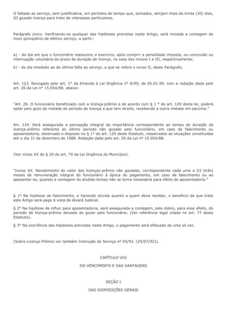 II faltado ao serviço, sem justificativa, em períodos de tempo que, somados, atinjam mais de trinta (30) dias, 
III gozado licença para trato de interesses particulares. 
Parágrafo único. Verificando-se qualquer das hipóteses previstas neste Artigo, será iniciada a contagem de 
novo qüinqüênio de efetivo serviço, a partir: 
a) - do dia em que o funcionário reassumiu o exercício, após cumprir a penalidade imposta, ou conclusão ou 
interrupção voluntária do prazo de duração de licença, no caso dos incisos I e III, respectivamente; 
b) - do dia imediato ao da última falta ao serviço, a que se refere o inciso II, deste Parágrafo. 
Art. 123. Revogado pelo art. 1° da Emenda à Lei Orgânica n° 8/99, de 05.01.99, com a redação dada pelo 
art. 26 da Lei n° 15.054/88, abaixo: 
"Art. 26. O funcionário beneficiado com a licença-prêmio e de acordo com § 1 ° do art. 120 desta lei, poderá 
optar pelo gozo da metade do período de licença a que tem direito, recebendo a outra metade em pecúnia.” 
Art. 124. Será assegurada a percepção integral da importância correspondente ao tempo de duração da 
licença-prêmio referente ao último período não gozado pelo funcionário, em caso de falecimento ou 
aposentadoria, observado o disposto no § 1° do art. 120 deste Estatuto, ressalvados as situações constituídas 
até o dia 31 de dezembro de 1988. Redação dada pelo art. 26 da Lei nº 15.054/88. 
(Ver inciso XX do § 20 do art. 79 da Lei Orgânica do Município). 
“Inciso XX. Recebimento do valor das licenças-prêmio não gozadas, correspondente cada uma a 03 (três) 
meses de remuneração integral do funcionário à época do pagamento, em caso de falecimento ou ao 
aposentar-se, quando a contagem do aludido tempo não se torna necessária para efeito de aposentadoria.” 
§ 1º Na hipótese de falecimento, e havendo dúvida quanto a quem deva receber, o beneficio de que trata 
este Artigo será pago à vista de Alvará Judicial. 
§ 2° Na hipótese de influir para aposentadoria, será assegurada a contagem, pelo dobro, para esse efeito, do 
período de licença-prêmio deixado de gozar pelo funcionário. (Ver referência legal citada no art. 77 deste 
Estatuto). 
§ 3° Na ocorrência das hipóteses previstas neste Artigo, o pagamento será efetuado de uma só vez. 
(Sobre Licença-Prêmio ver também Instrução de Serviço nº 05/92. (25/07/92)). 
CAPÍTULO VIII 
DO VENCIMENTO E DAS VANTAGENS 
SEÇÃO I 
DAS DISPOSIÇÕES GERAIS 
 