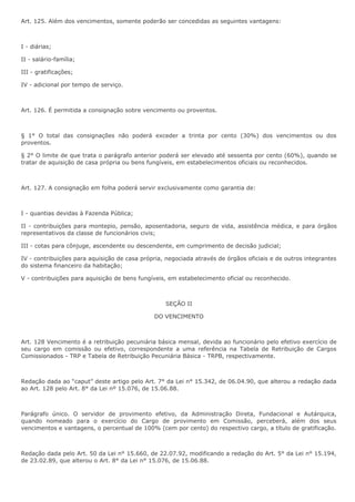 Art. 125. Além dos vencimentos, somente poderão ser concedidas as seguintes vantagens: 
I - diárias; 
II - salário-família; 
III - gratificações; 
IV - adicional por tempo de serviço. 
Art. 126. É permitida a consignação sobre vencimento ou proventos. 
§ 1° O total das consignações não poderá exceder a trinta por cento (30%) dos vencimentos ou dos 
proventos. 
§ 2° O limite de que trata o parágrafo anterior poderá ser elevado até sessenta por cento (60%), quando se 
tratar de aquisição de casa própria ou bens fungíveis, em estabelecimentos oficiais ou reconhecidos. 
Art. 127. A consignação em folha poderá servir exclusivamente como garantia de: 
I - quantias devidas à Fazenda Pública; 
II - contribuições para montepio, pensão, aposentadoria, seguro de vida, assistência médica, e para órgãos 
representativos da classe de funcionários civis; 
III - cotas para cônjuge, ascendente ou descendente, em cumprimento de decisão judicial; 
IV - contribuições para aquisição de casa própria, negociada através de órgãos oficiais e de outros integrantes 
do sistema financeiro da habitação; 
V - contribuições para aquisição de bens fungíveis, em estabelecimento oficial ou reconhecido. 
SEÇÃO II 
DO VENCIMENTO 
Art. 128 Vencimento é a retribuição pecuniária básica mensal, devida ao funcionário pelo efetivo exercício de 
seu cargo em comissão ou efetivo, correspondente a uma referência na Tabela de Retribuição de Cargos 
Comissionados - TRP e Tabela de Retribuição Pecuniária Básica - TRPB, respectivamente. 
Redação dada ao “caput” deste artigo pelo Art. 7° da Lei n° 15.342, de 06.04.90, que alterou a redação dada 
ao Art. 128 pelo Art. 8° da Lei nº 15.076, de 15.06.88. 
Parágrafo único. O servidor de provimento efetivo, da Administração Direta, Fundacional e Autárquica, 
quando nomeado para o exercício do Cargo de provimento em Comissão, perceberá, além dos seus 
vencimentos e vantagens, o percentual de 100% (cem por cento) do respectivo cargo, a título de gratificação. 
Redação dada pelo Art. 50 da Lei n° 15.660, de 22.07.92, modificando a redação do Art. 5° da Lei n° 15.194, 
de 23.02.89, que alterou o Art. 8° da Lei n° 15.076, de 15.06.88. 
 