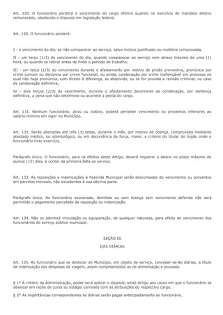 Art. 129. O funcionário perderá o vencimento do cargo efetivo quando no exercício de mandato eletivo 
remunerado, obedecido o disposto em legislação federal. 
Art. 130. O funcionário perderá: 
I - o vencimento do dia, se não comparecer ao serviço, salvo motivo justificado ou moléstia comprovada, 
II - um terço (1/3) do vencimento do dia, quando comparecer ao serviço com atraso máximo de uma (1) 
hora, ou quando se retirar antes de findo o período de trabalho; 
III - um terço (1/3) do vencimento durante o afastamento por motivo de prisão preventiva, pronúncia por 
crime comum ou denúncia por crime funcional, ou ainda, condenação por crime inafiançável em processo no 
qual não haja pronúncia, com direito à diferença, se absolvido, ou se for provida a revisão criminal, no caso 
de condenação definitiva; 
IV - dois terços (2/3) do vencimento, durante o afastamento decorrente de condenação, por sentença 
definitiva, a pena que não determine ou acarrete a perda do cargo. 
Art. 131. Nenhum funcionário, ativo ou inativo, poderá perceber vencimento ou proventos inferiores ao 
salário-mínimo em vigor no Município. 
Art. 132. Serão abonadas até três (3) faltas, durante o mês, por motivo de doença, comprovada mediante 
atestado médico, ou odontológico, ou em decorrência de força, maior, a critério do titular do órgão onde o 
funcionário tiver exercício. 
Parágrafo único. O funcionário, para os efeitos deste Artigo, deverá requerer o abono no prazo máximo de 
quinze (15) dias, a contar da primeira falta ao serviço. 
Art. 133. As reposições e indenizações à Fazenda Municipal serão descontadas do vencimento ou proventos 
em parcelas mensais, não excedentes à sua décima parte. 
Parágrafo único. Ao funcionário exonerado, demitido ou com licença sem vencimento deferida não será 
permitido o pagamento parcelado da reposição ou indenização. 
Art. 134. Não se admitirá vinculação ou equiparação, de qualquer natureza, para efeito de vencimento dos 
funcionários do serviço público municipal. 
SEÇÃO III 
DAS DIÁRIAS 
Art. 135. Ao funcionário que se deslocar do Município, em objeto de serviço, conceder-se-ão diárias, a título 
de indenização das despesas de viagem, assim compreendidas as de alimentação e pousada. 
§ 1º A critério da Administração, poder-se-á aplicar o disposto neste Artigo aos casos em que o funcionário se 
deslocar em razão de curso ou estágio correlato com as atribuições do respectivo cargo. 
§ 2° As importâncias correspondentes às diárias serão pagas antecipadamente ao funcionário. 
 