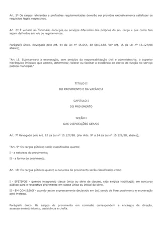 Art. 5º Os cargos referentes a profissões regulamentadas deverão ser providos exclusivamente satisfazer os 
requisitos legais respectivos. 
Art. 6º É vedado ao fncionário encargos ou serviços diferentes dos próprios do seu cargo e que como tais 
sejam definidos em leis ou regulamentos. 
Parágrafo único. Revogado pelo Art. 44 da Lei nº 15.054, de 08.03.88. Ver Art. 15 da Lei nº 15.127/88 
abaixo); 
“Art 15. Sujeitar-se-á à exoneração, sem prejuízo da responsabilização civil e administrativa, o superior 
hierárquico imediato que admitir, determinar, tolerar ou facilitar a existência de desvio de função no serviço 
público municipal.” 
TITULO II 
DO PROVIMENTO E DA VACÂNCIA 
CAPITULO I 
DO PROVIMENTO 
SEÇÃO I 
DAS DISPOSIÇÕES GERAIS 
Art. 7° Revogado pelo Art. 82 da Lei n° 15.127/88. (Ver Arts. 9º a 14 da Lei n° 15.127/88, abaixo); 
“Art. 9° Os cargos públicos serão classificados quanto: 
I - a natureza do provimento; 
II - a forma do provimento. 
Art. 10. Os cargos públicos quanto a natureza do provimento serão classificados como: 
I - EFETIVOS - quando integrando classe única ou série de classes, seja exigida habilitação em concurso 
público para o respectivo provimento em classe única ou Inicial da série. 
II - EM COMISSÃO - quando assim expressamente declarado em Lei, sendo de livre provimento e exoneração 
pelo Prefeito. 
Parágrafo único. Os cargos de provimento em comissão correspondem a encargos de direção, 
assessoramento técnico, assistência e chefia. 
 