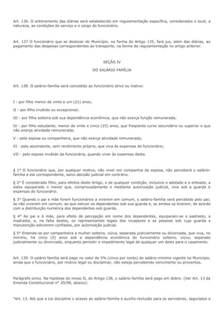 Art. 136. O arbitramento das diárias será estabelecido em regulamentação específica, considerados o local, a 
natureza, as condições do serviço e o cargo do funcionário. 
Art. 137 O funcionário que se deslocar do Município, na forma do Artigo 135, fará jus, além das diárias, ao 
pagamento das despesas correspondentes ao transporte, na forma da regulamentação no artigo anterior. 
SEÇÃO IV 
DO SALÁRIO FAMÍLIA 
Art. 138. O salário-família será concedido ao funcionário ativo ou inativo: 
I - por filho menor de vinte e um (21) anos; 
II - por filho inválido ou excepcional; 
III - por filha solteira sob sua dependência econômica, que não exerça função remunerada; 
IV - por filho estudante, menor de vinte e cinco (25) anos, que freqüente curso secundário ou superior e que 
não exerça atividade remunerada; 
V - pela esposa ou companheira, que não exerça atividade remunerada; 
VI - pelo ascendente, sem rendimento próprio, que viva às expensas do funcionário; 
VII - pelo esposo inválido da funcionária, quando viver às expensas desta. 
§ 1° O funcionário que, por qualquer motivo, não viver em companhia da esposa, não perceberá o salário-família 
a ela correspondente, salvo decisão judicial em contrário. 
§ 2° É considerado filho, para efeitos deste Artigo, o de qualquer condição, inclusive o adotado e o enteado, a 
estes equiparado o menor que, comprovadamente e mediante autorização judicial, viva sob a guarda e 
expensas do funcionário. 
§ 3° Quando o pai e mãe forem funcionários a viverem em comum, o salário-família será percebido pelo pai; 
se não viverem em comum, ao que estiver os dependentes sob sua guarda e, se ambos os tiverem, de acordo 
com a distribuição numérica dos dependentes sob guarda. 
§ 4° Ao pai e à mãe, para efeito de percepção em nome dos dependentes, equiparam-se o padrasto, a 
madrasta, e, na falta destes, os representantes legais dos incapazes e as pessoas sob cuja guarda e 
manutenção estiverem confiados, por autorização judicial. 
§ 5° Entende-se por companheira a mulher solteira, viúva, separada judicialmente ou divorciada, que viva, no 
mínimo, há cinco (5) anos sob a dependência econômica do funcionário solteiro, viúvo, separado 
judicialmente ou divorciado, enquanto persistir o impedimento legal de qualquer um deles para o casamento. 
Art. 139. O salário família será pago no valor de 5% (cinco por cento) do salário-mínimo vigente no Município, 
ainda que o funcionário, por motivo legal ou disciplinar, não esteja percebendo vencimento ou proventos. 
Parágrafo único. Na hipótese do inciso II, do Artigo 138, o salário-família será pago em dobro. (Ver Art. 13 da 
Emenda Constitucional n° 20/98, abaixo): 
“Art. 13. Até que a Lei discipline o acesso ao salário-família e auxílio-reclusão para os servidores, segurados e 
 