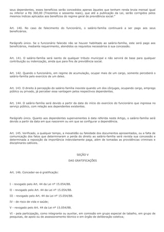 seus dependentes, esses benefícios serão concedidos apenas àqueles que tenham renda bruta mensal igual 
ou inferior a R$ 360,00 (Trezentos e sessenta reais), que até a publicação da Lei, serão corrigidos pelos 
mesmos índices aplicados aos benefícios do regime geral de previdência social.” 
Art. 140. No caso de falecimento do funcionário, o salário-família continuará a ser pago aos seus 
beneficiários. 
Parágrafo único. Se o funcionário falecido não se houver habilitado ao salário-família, este será pago aos 
beneficiários, mediante requerimento, atendidos os requisitos necessários à sua concessão. 
Art. 141. O salário-família será isento de qualquer tributo municipal e não servirá de base para qualquer 
contribuição ou indenização, ainda que para fins de previdência social. 
Art. 142. Quando o funcionário, em regime de acumulação, ocupar mais de um cargo, somente perceberá o 
salário-família pelo exercício de um deles. 
Art. 143. O direito à percepção do salário-família inexiste quando um dos cônjuges, ocupando cargo, emprego 
público ou privado, já perceber essa vantagem pelos respectivos dependentes. 
Art. 144. O salário-família será devido a partir da data do início do exercício do funcionário que ingressa no 
serviço público, com relação aos dependentes existentes. 
Parágrafo único. Quanto aos dependentes supervenientes à data referida neste Artigo, o salário-família será 
devido a partir da data em que nascerem ou em que se configurar a dependência. 
Art. 145. Verificado, a qualquer tempo, a inexatidão ou falsidade dos documentos apresentados, ou a falta de 
comunicação dos fatos que determinaram a perda do direito ao salário-família será revista sua concessão e 
determinada a reposição da importância indevidamente paga, além de tomadas as providências criminais e 
disciplinares cabíveis. 
SEÇÃO V 
DAS GRATIFICAÇÕES 
Art. 146. Conceder-se-á gratificação: 
I - revogado pelo Art. 44 da Lei nº 15.054/88. 
II - revogado pelo Art. 44 da Lei nº 15.054/88. 
III - revogado pelo Art. 44 da Lei nº 15.054/88. 
IV - de risco de vida e saúde; 
V - revogado pelo Art. 44 da Lei nº 15.054/88. 
VI - pela participação, como integrante ou auxiliar, em comissão em grupo especial de tabalho, em grupo de 
pesquisas, de apoio ou de assessoramento técnico e em órgão de deliberação coletiva; 
 