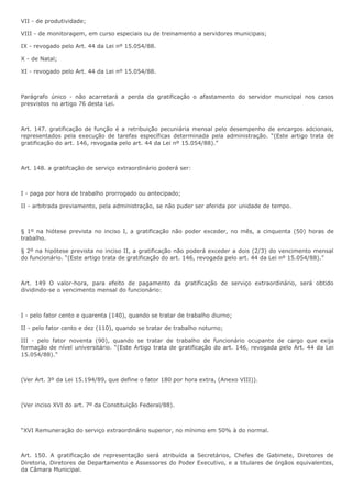 VII - de produtividade; 
VIII - de monitoragem, em curso especiais ou de treinamento a servidores municipais; 
IX - revogado pelo Art. 44 da Lei nº 15.054/88. 
X - de Natal; 
XI - revogado pelo Art. 44 da Lei nº 15.054/88. 
Parágrafo único - não acarretará a perda da gratificação o afastamento do servidor municipal nos casos 
presvistos no artigo 76 desta Lei. 
Art. 147. gratificação de função é a retribuição pecuniária mensal pelo desempenho de encargos adcionais, 
representados pela execução de tarefas específicas determinada pela administração. “(Este artigo trata de 
gratificação do art. 146, revogada pelo art. 44 da Lei nº 15.054/88).” 
Art. 148. a gratifcação de serviço extraordinário poderá ser: 
I - paga por hora de trabalho prorrogado ou antecipado; 
II - arbitrada previamento, pela administração, se não puder ser aferida por unidade de tempo. 
§ 1º na hiótese prevista no inciso I, a gratificação não poder exceder, no mês, a cinquenta (50) horas de 
trabalho. 
§ 2º na hipótese prevista no inciso II, a gratificação não poderá exceder a dois (2/3) do vencimento mensal 
do funcionário. “(Este artigo trata de gratificação do art. 146, revogada pelo art. 44 da Lei nº 15.054/88).” 
Art. 149 O valor-hora, para efeito de pagamento da gratificação de serviço extraordinário, será obtido 
dividindo-se o vencimento mensal do funcionário: 
I - pelo fator cento e quarenta (140), quando se tratar de trabalho diurno; 
II - pelo fator cento e dez (110), quando se tratar de trabalho noturno; 
III - pelo fator noventa (90), quando se tratar de trabalho de funcionário ocupante de cargo que exija 
formação de nível universitário. “(Este Artigo trata de gratificação do art. 146, revogada pelo Art. 44 da Lei 
15.054/88).” 
(Ver Art. 3º da Lei 15.194/89, que define o fator 180 por hora extra, (Anexo VIII)). 
(Ver inciso XVI do art. 7º da Constituição Federal/88). 
“XVI Remuneração do serviço extraordinário superior, no mínimo em 50% à do normal. 
Art. 150. A gratificação de representação será atribuída a Secretários, Chefes de Gabinete, Diretores de 
Diretoria, Diretores de Departamento e Assessores do Poder Executivo, e a titulares de órgãos equivalentes, 
da Câmara Municipal. 
 