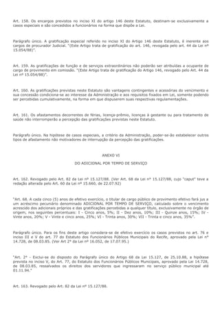 Art. 158. Os encargos previstos no inciso XI do artigo 146 deste Estatuto, destinam-se exclusivamente a 
casos especiais e são concedidos a funcionários na forma que dispõe a Lei. 
Parágrafo único. A gratificação especial referido no inciso XI do Artigo 146 deste Estatuto, é inerente aos 
cargos de procurador Judicial. “(Este Artigo trata de gratificação do art. 146, revogada pelo art. 44 da Lei nº 
15.054/88)”. 
Art. 159. As gratificações de função e de serviços extraordinários não poderão ser atribuídas a ocupante de 
cargo de provimento em comissão. “(Este Artigo trata de gratificação do Artigo 146, revogado pelo Art. 44 da 
Lei nº 15.054/88)”. 
Art. 160. As gratificações previstas neste Estatuto são vantagens contingentes e acessórias do vencimento e 
sua concessão condiciona-se ao interesse da Administração e aos requisitos fixados em Lei, somente podendo 
ser percebidas cumulativamente, na forma em que dispuserem suas respectivas regulamentações. 
Art. 161. Os afastamentos decorrentes de férias, licença-prêmio, licenças à gestante ou para tratamento de 
saúde não interromperão a percepção das gratificações previstas neste Estatuto. 
Parágrafo único. Na hipótese de casos especiais, a critério da Administração, poder-se-ão estabelecer outros 
tipos de afastamento não motivadores de interrupção da percepção das gratificações. 
ANEXO VI 
DO ADICIONAL POR TEMPO DE SERVIÇO 
Art. 162. Revogado pelo Art. 82 da Lei nº 15.127/88. (Ver Art. 68 da Lei n° 15.127/88, cujo "caput" teve a 
redação alterada pelo Art. 60 da Lei nº 15.660, de 22.07.92) 
“Art. 68. A cada cinco (5) anos de efetivo exercício, o titular de cargo público de provimento efetivo fará jus a 
um acréscimo pecuniário denominado ADICIONAL POR TEMPO DE SERVIÇO, calculado sobre o vencimento 
acrescido dos adicionais próprios e das gratificações percebidas a qualquer título, exclusivamente no órgão de 
origem, nos seguintes percentuais: I - Cinco anos, 5%; II - Dez anos, 10%; III - Quinze anos, 15%; IV - 
Vinte anos, 20%; V - Vinte e cinco anos, 25%; VI - Trinta anos, 30%; VII - Trinta e cinco anos, 35%”. 
Parágrafo único. Para os fins deste artigo considera-se de efetivo exercício os casos previstos no art. 76 e 
inciso III e V do art. 77 do Estatuto dos Funcionários Públicos Municipais do Recife, aprovado pela Lei n° 
14.728, de 08.03.85. (Ver Art 2° da Lei nº 16.052, de 17.07.95.) 
“Art. 2° - Exclui-se do disposto do Parágrafo único do Artigo 68 da Lei 15.127, de 25.10.88, a hipótese 
prevista no inciso V, do Art. 77, do Estatuto dos Funcionários Públicos Municipais, aprovado pela Lei 14.728, 
de 08.03.85, ressalvados os direitos dos servidores que ingressaram no serviço público municipal até 
01.11.94.” 
Art. 163. Revogado pelo Art. 82 da Lei nº 15.127/88. 
 