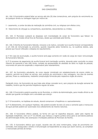 CAPÍTULO X 
DAS CONCESSÕES 
Art. 164. O funcionário poderá faltar ao serviço até oito (8) dias consecutivos, sem prejuízo do vencimento ou 
de qualquer direito ou vantagem legal por motivo de: 
I - casamento, a contar da data da realização da cerimônia civil, ou religiosa com efeitos civis; 
II - falecimento do cônjuge ou companheira, ascendentes, descendentes ou irmãos; 
Art. 165. O Município custeará as despesas com transladação do corpo do funcionário que falecer no 
desempenho de missão oficial fora do Município, desde que solicitada pela família. 
Art. 166. À família do funcionário falecido, inclusive a do inativo, conceder-se-á auxílio-funeral correspondente 
a um mês de remuneração ou provento, quando requerido pelos herdeiros ou, na ausência destes, pela 
pessoa que houver efetuado a despesa do sepultamento. 
§ 1° Em caso de acumulação, o auxílio-funeral será pago somente em razão do cargo de maior remuneração 
do funcionário falecido. 
§ 2° O processo de pagamento de auxílio-funeral terá tramitação sumária, devendo estar concluído no prazo 
máximo de quarenta e oito (48) horas, contado da apresentação do atestado de óbito no órgão de pessoal, 
incorrendo em pena de suspensão o responsável pelo retardamento. 
Art. 167. Ao funcionário estudante, de curso regular ministrado em estabelecimento de ensino médio ou 
superior, permitir-se-á faltar ao serviço, sem prejuízo do vencimento e das vantagens, nos dias de exames 
parciais, finais ou vestibulares, mediante comprovação fornecida pelo respectivo órgão de ensino. 
Parágrafo único. Ao funcionário de que trata este Artigo conceder-se-á, sem prejuízo da duração semanal de 
trabalho, horário que lhe permita freqüência regular às aulas. 
Art. 168. O funcionário poderá ausentar-se do Município, a critério da Administração, para missão oficial ou de 
estudo que guarde correlação com a atividade que exerça: 
§ 1° O funcionário, na hipótese de estudo, deverá comprovar a freqüência e o aproveitamento. 
§ 2° O afastamento, em qualquer hipótese, não poderá exceder de dois (2) anos e somente após o transcurso 
de igual período poderá ser autorizado novo afastamento da mesma natureza. 
Art. 169. O funcionário efetivo poderá, na forma em que lei específica dispuser, optar pelo regime da 
legislação trabalhista. (Ver Lei nº 15.335/90, que instituiu o regime jurídico único para os servidores públicos 
da administração direta, das autarquias e fundações públicas do Município do Recife). 
Art. 170. O funcionário efetivo que ocupar, durante oito (8) anos ininterruptos, cargo de provimento em 
comissão, terá assegurado o direito à remuneração correspondente ao cargo que assim exercia, ao completar 
o mencionado período de tempo. 
 