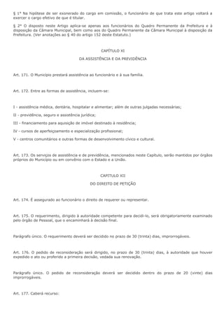 § 1° Na hipótese de ser exonerado do cargo em comissão, o funcionário de que trata este artigo voltará a 
exercer o cargo efetivo de que é titular. 
§ 2° O disposto neste Artigo aplica-se apenas aos funcionários do Quadro Permanente da Prefeitura e à 
disposição da Câmara Municipal, bem como aos do Quadro Permanente da Câmara Municipal à disposição da 
Prefeitura. (Ver anotações ao § 40 do artigo 152 deste Estatuto.) 
CAPÍTULO XI 
DA ASSISTÊNCIA E DA PREVIDÊNCIA 
Art. 171. O Município prestará assistência ao funcionário e à sua família. 
Art. 172. Entre as formas de assistência, incluem-se: 
I - assistência médica, dentária, hospitalar e alimentar; além de outras julgadas necessárias; 
II - previdência, seguro e assistência jurídica; 
III - financiamento para aquisição de imóvel destinado à residência; 
IV - cursos de aperfeiçoamento e especialização profissional; 
V - centros comunitários e outras formas de desenvolvimento cívico e cultural. 
Art. 173. Os serviços de assistência e de previdência, mencionados neste Capítulo, serão mantidos por órgãos 
próprios do Município ou em convênio com o Estado e a União. 
CAPITULO XII 
DO DIREITO DE PETIÇÃO 
Art. 174. É assegurado ao funcionário o direito de requerer ou representar. 
Art. 175. O requerimento, dirigido à autoridade competente para decidi-lo, será obrigatoriamente examinado 
pelo órgão de Pessoal, que o encaminhará à decisão final. 
Parágrafo único. O requerimento deverá ser decidido no prazo de 30 (trinta) dias, improrrogáveis. 
Art. 176. O pedido de reconsideração será dirigido, no prazo de 30 (trinta) dias, à autoridade que houver 
expedido o ato ou proferido a primeira decisão, vedada sua renovação. 
Parágrafo único. O pedido de reconsideração deverá ser decidido dentro do prazo de 20 (vinte) dias 
improrrogáveis. 
Art. 177. Caberá recurso: 
 