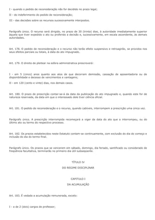 I - quando o pedido de reconsideração não for decidido no prazo legal; 
II - do indeferimento do pedido de reconsideração; 
III - das decisões sobre os recursos sucessivamente interpostos. 
Parágrafo único. O recurso será dirigido, no prazo de 30 (trinta) dias, à autoridade imediatamente superior 
àquela que tiver expedido o ato ou proferido a decisão e, sucessivamente, em escala ascendente, às demais 
autoridades. 
Art. 178. O pedido de reconsideração e o recurso não terão efeito suspensivo e retroagirão, se providos nos 
seus efeitos parciais ou totais, à data do ato impugnado. 
Art. 179. O direito de pleitear na esfera administrativa prescreverá: 
I - em 5 (cinco) anos quanto aos atos de que decorram demissão, cassação de aposentadoria ou de 
disponibilidade e decesso de vencimentos e vantagens; 
II - em 120 (cento e vinte) dias, nos demais casos. 
Art. 180. O prazo de prescrição contar-se-á da data da publicação do ato impugnado e, quando este for de 
natureza reservada, da data em que o interessado dele tiver ciência oficial. 
Art. 181. O pedido de reconsideração e o recurso, quando cabíveis, interrompem a prescrição uma única vez. 
Parágrafo único. A prescrição interrompida recomeçará a viger da data do ato que a interrompeu, ou do 
último ato ou termo do respectivo processo. 
Art. 182. Os prazos estabelecidos neste Estatuto contam-se continuamente, com exclusão do dia do começo e 
inclusão do dia do termo final. 
Parágrafo único. Os prazos que se vencerem em sábado, domingo, dia feriado, santificado ou considerado de 
freqüência facultativa, terminarão no primeiro dia útil subseqüente. 
TÍTULO IV 
DO REGIME DISCIPLINAR 
CAPITULO I 
DA ACUMULAÇÃO 
Art. 183. É vedada a acumulação remunerada, exceto: 
I - a de 2 (dois) cargos de professor; 
 