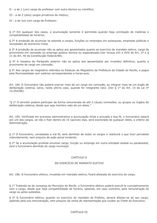 II - a de 1 (um) cargo de professor com outro técnico ou científico; 
III - a de 2 (dois) cargos privativos de médico; 
IV - a de Juiz com cargo de Professor. 
§ 1º Em qualquer dos casos, a acumulação somente é permitida quando haja correlação de matérias e 
compatibilidade de horários. 
§ 2º A proibição de acumular se estende a cargos, funções ou empregos em autarquias, empresas públicas e 
sociedades de economia mista. 
§ 3° A proibição de acumular não se aplica aos aposentados quanto ao exercício de mandato eletivo, cargo de 
provimento em comissão ou emprego público técnico ou especializado.(Ver incisos XVI e XVII do Art. 37 e § 
11 do Art. 40 da Constituição Federal/88). 
§ 4° A ressalva do Parágrafo anterior não se aplica aos aposentados por invalidez definitiva, quanto a 
provimento de cargo em comissão. 
§ 5° Aos cargos de magistério referidos no Estatuto do Magistério da Prefeitura da Cidade do Recife, e pagos 
pela Municipalidade com salários correspondentes a horas-aula. 
Art. 184. O funcionário não poderá exercer mais de um cargo em comissão, ou integrar mais de um órgão de 
deliberação coletiva, salvo, neste último caso, quando for integrante nato. (Ver § 1° do Art. 13 da Lei nº 
15.054/88). 
“§ 1° O servidor poderá participar de forma remunerada de até 2 (duas) comissões, ou grupos ou órgãos de 
deliberação coletiva, desde que seja membro nato de um deles.” 
Art. 185. Verificada em processo administrativo a acumulação ilícita e provada a boa fé, o funcionário optará 
por um dos cargos, se não o fizer dentro de 15 (quinze) dias, será exonerado de qualquer deles, a critério da 
Administração. 
§ 1° O funcionário, constatada a má fé, será demitido de todos os cargos e restituirá o que tiver percebido 
indevidamente, sem prejuízo de ação penal incidente. 
§ 2° Se a acumulação proibida envolver cargo, função ou emprego em outra entidade estatal ou paraestatal, 
será o funcionário demitido do cargo municipal. 
CAPÍTULO II 
DO EXERCÍCIO DE MANDATO ELETIVO 
Art. 186. O funcionário efetivo, investido em mandato eletivo, ficará afastado do exercício do cargo. 
§ 1° Tratando-se de vereança do Município do Recife, o funcionário efetivo poderá exercê-la cumulativamente 
com o cargo, desde que haja compatibilidade de horário, optando, em caso contrário, pela remuneração do 
cargo ou pelos subsídios. 
§ 2° O funcionário efetivo, quando no exercício do mandato de Prefeito, deverá afastar-se do seu cargo, 
optando pela sua remuneração, sem prejuízo da verba de representação que couber ao Chefe do Executivo. 
CAPÍTULO III 
 