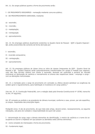Art. 11. Os cargos públicos quanto a forma de provimento serão: 
I - DE PROVIMENTO ORIGINÁRIO - nomeação mediante concurso público; 
II - DE PROVIPROVIMENTO DERIVADO, mediante: 
a) - ascensão; 
b) - reversão; 
c) - readaptação; 
d) - reintegração 
e) - aproveitamento. 
Art. 12. Os empregos públicos atualmente existentes no Quadro Geral de Pessoal - QGP e Quadro Especial - 
QE, serão preenchidos tão somente de forma derivada por: 
I - ascensão; 
II - reversão compulsória; 
III - reintegração; 
IV - aproveitamento. 
Art. 13. Os empregos públicos de classe única ou série de classes Integrantes do QGP - Quadro Geral de 
Pessoal e QE - Quadro Especial serão automaticamente transformados em cargos à medida que vagarem, 
caso não haja servidor estável com direito à ascensão, devendo ser publicada a portaria de rescisão 
contratual ou declaração de vacância e mensalmente os anexos das respectivas classe - emprego e cargo - 
com as alterações mencionadas. 
Art. 14. o nomeado para o cargo de provimento em comissão ou efetivo deverá satisfazer as exigências da 
caráter geral e regulamentares, para habilitação à investidura em cargo público.” 
(Ver Art. 37, II, Contituição Federal/88, com a redação dada pela Emenda Constitucional nº 19/98, transcrito 
no Art. 9º seguinte). 
Art. 8º compete ao prefeito e ao presidente da câmara municipal, conforme o caso, prover, por ato específico, 
os cargos, respeitadas das prescições legais. 
Parágrafo único. O ato de provimento, de que trata este artigo, deverá conter, necessariamente, as seguinte 
indicações, sob pena de nulidade e responsabilidade de quem der posse: 
I - denominação do cargo vago e demais elementos de identificação, o motivo da vacância e o nome do ex-ocupante 
se ocorrer a hipótese em que possam se atendidos estes últimos elementos; 
II - nome completo do interessado e forma de provimento. 
III - fundamento legal; 
 