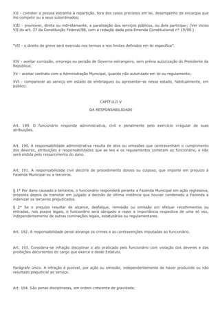 XII - cometer a pessoa estranha à repartição, fora dos casos previstos em lei, desempenho de encargos que 
lhe competir ou a seus subordinados; 
XIII - promover, direta ou indiretamente, a paralisação dos serviços públicos, ou dela participar; (Ver inciso 
VII do art. 37 da Constituição Federal/88, com a redação dada pela Emenda Constitucional n° 19/98.) 
“VII - o direito de greve será exercido nos termos e nos limites definidos em lei específica”. 
XIV - aceitar comissão, emprego ou pensão de Governo estrangeiro, sem prévia autorização do Presidente da 
República; 
XV - aceitar contrato com a Administração Municipal, quando não autorizado em lei ou regulamento; 
XVI - comparecer ao serviço em estado de embriaguez ou apresentar-se nesse estado, habitualmente, em 
público. 
CAPÍTULO V 
DA RESPONSABILIDADE 
Art. 189. O funcionário responde administrativa, civil e penalmente pelo exercício irregular de suas 
atribuições. 
Art. 190. A responsabilidade administrativa resulta de atos ou omissões que contravenham o cumprimento 
dos deveres, atribuições e responsabilidades que as leis e os regulamentos cometam ao funcionário, e não 
será elidida pelo ressarcimento do dano. 
Art. 191. A responsabilidade civil decorre de procedimento doloso ou culposo, que importe em prejuízo à 
Fazenda Municipal ou a terceiros. 
§ 1° Por dano causado a terceiros, o funcionário responderá perante a Fazenda Municipal em ação regressiva, 
proposta depois de transitar em julgado a decisão de última instância que houver condenado a Fazenda a 
indenizar os terceiros prejudicados. 
§ 2° Se o prejuízo resultar de alcance, desfalque, remissão ou omissão em efetuar recolhimentos ou 
entradas, nos prazos legais, o funcionário será obrigado a repor a importância respectiva de uma só vez, 
independentemente de outras cominações legais, estatutárias ou regulamentares. 
Art. 192. A responsabilidade penal abrange os crimes e as contravenções imputadas ao funcionário. 
Art. 193. Considera-se infração disciplinar o ato praticado pelo funcionário com violação dos deveres e das 
proibições decorrentes do cargo que exerce e deste Estatuto. 
Parágrafo único. A infração é punível, por ação ou omissão, independentemente de haver produzido ou não 
resultado prejudicial ao serviço. 
Art. 194. São penas disciplinares, em ordem crescente de gravidade: 
 