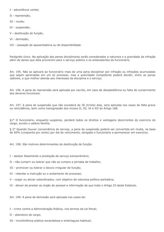 I - advertência verbal; 
II - repreensão; 
III - multa; 
IV - suspensão; 
V - destituição de função; 
VI - demissão; 
VII - cassação de aposentadoria ou de disponibilidade. 
Parágrafo único. Na aplicação das penas disciplinares serão consideradas a natureza e a gravidade da infração 
além de danos que dela provierem para o serviço público e os antecedentes do funcionário. 
Art. 195. Não se aplicará ao funcionário mais de uma pena disciplinar por infração ou infrações acumuladas 
que sejam apreciadas em um só processo, mas a autoridade competente poderá decidir, entre as penas 
cabíveis, a que melhor atenda aos interesses da disciplina e o serviço. 
Art. 196. A pena de repreensão será aplicada por escrito, em caso de desobediência ou falta de cumprimento 
dos deveres funcionais. 
Art. 197. A pena de suspensão que não excederá de 30 (trinta) dias, será aplicada nos casos de falta grave 
ou reincidência, bem como transgressão dos incisos II, III, IX e XII do Artigo 188. 
§1° O funcionário, enquanto suspenso, perderá todos os direitos e vantagens decorrentes do exercício do 
cargo, exceto o salário-família. 
§ 2° Quando houver conveniência do serviço, a pena de suspensão poderá ser convertida em multa, na base 
de 50% (cinqüenta por cento) por dia de vencimento, obrigado o funcionário a permanecer em exercício. 
Art. 198. São motivos determinantes da destituição de função: 
I - atestar falsamente a prestação de serviço extraordinário; 
II - não cumprir ou tolerar que não se cumpra a jornada de trabalho; 
III - promover ou tolerar o desvio irregular de função; 
IV - retardar a instrução ou o andamento do processo; 
V - coagir ou aliciar subordinados, com objetivo de natureza político-partidária; 
VI - deixar de prestar ao órgão de pessoal a informação de que trata o Artigo 25 deste Estatuto. 
Art. 199. A pena de demissão será aplicada nos casos de: 
I - crime contra a Administração Pública, nos termos da Lei Penal; 
II - abandono de cargo; 
III - incontinência pública escandalosa e embriaguez habitual; 
 