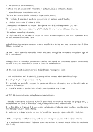 IV - insubordinação grave em serviço; 
V - ofensa física em serviço contra funcionário ou particular, salvo se em legítima defesa; 
VI - aplicação irregular dos dinheiros públicos; 
VII - lesão aos cofres públicos e dilapidação do patrimônio público; 
VIII - revelação de segredo de que tenha conhecimento em razão de suas atribuições; 
IX - corrução passiva, nos termos da lei penal; 
X - reincidência em falta que deu origem à aplicação da pena de suspensão por trinta (30) dias; 
XI - transgressão do disposto nos incisos I, V, VI, VII, X, XIV e XV do artigo 188 deste Estatuto; 
XII - perda de nacionalidade brasileira; 
XIII - sessenta (60) dias de faltas ao serviço em período de doze (12) meses, sem causa justificada, desde 
que não configure abandono do cargo. 
Parágrafo único. Considera-se abandono do cargo a ausência ao serviço sem justa causa, por mais de trinta 
(30) dias consecutivos. 
Art. 200. O ato de demissão mencionará sempre a causa da aplicação da penalidade e o dispositivo legal em 
que se fundamentou. 
Parágrafo único. O funcionário indiciado em inquérito não poderá ser exonerado a pedido, enquanto não 
concluído o processo administrativo em que se comprove a sua inocência. 
Art. 201. Será cassada a aposentadoria ou disponibilidade, nos seguintes casos: 
I - falta punível com a pena de demissão, quando praticada ainda no efetivo exercício do cargo; 
II - aceitação ilegal de cargo, provada a má-fé; 
III - aceitação de comissão, emprego ou pensão de Governo estrangeiro, sem prévia autorização do 
Presidente da Republica; 
IV - prática de advocacia administrativa ou usura, em qualquer de suas formas. 
Art. 202. São competentes para aplicação das penas disciplinares: 
I - Prefeito ou Presidente da Câmara Municipal, dependendo da vinculação funcional, em qualquer caso, e, 
privativamente, nos casos de demissão e cassação de aposentadoria ou disponibilidade; 
II - os Secretários e dirigentes de órgãos a estes equiparados em todos os casos, exceto os previstos como 
competência privativa do inciso anterior; 
III - os Diretores de Departamento, nos caos de Advertência, repreensão e suspensão até 8 (oito) dias. 
§ 1° Da aplicação de penalidade caberá pedido de reconsideração e recursos, na forma deste Estatuto. 
§ 2° À autoridade superior cabe a faculdade de agravar, atenuar ou cancelar a pena imposta por autoridade 
subordinada. 
 