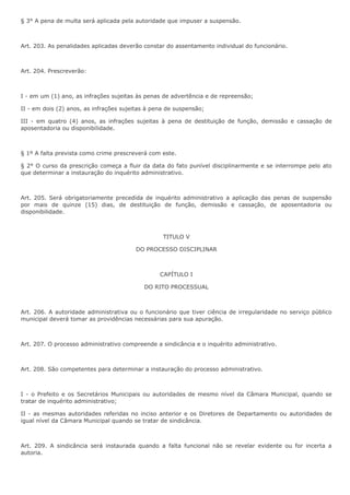 § 3° A pena de multa será aplicada pela autoridade que impuser a suspensão. 
Art. 203. As penalidades aplicadas deverão constar do assentamento individual do funcionário. 
Art. 204. Prescreverão: 
I - em um (1) ano, as infrações sujeitas às penas de advertência e de repreensão; 
II - em dois (2) anos, as infrações sujeitas à pena de suspensão; 
III - em quatro (4) anos, as infrações sujeitas à pena de destituição de função, demissão e cassação de 
aposentadoria ou disponibilidade. 
§ 1º A falta prevista como crime prescreverá com este. 
§ 2° O curso da prescrição começa a fluir da data do fato punível disciplinarmente e se interrompe pelo ato 
que determinar a instauração do inquérito administrativo. 
Art. 205. Será obrigatoriamente precedida de inquérito administrativo a aplicação das penas de suspensão 
por mais de quinze (15) dias, de destituição de função, demissão e cassação, de aposentadoria ou 
disponibilidade. 
TITULO V 
DO PROCESSO DISCIPLINAR 
CAPÍTULO I 
DO RITO PROCESSUAL 
Art. 206. A autoridade administrativa ou o funcionário que tiver ciência de irregularidade no serviço público 
municipal deverá tomar as providências necessárias para sua apuração. 
Art. 207. O processo administrativo compreende a sindicância e o inquérito administrativo. 
Art. 208. São competentes para determinar a instauração do processo administrativo. 
I - o Prefeito e os Secretários Municipais ou autoridades de mesmo nível da Câmara Municipal, quando se 
tratar de inquérito administrativo; 
II - as mesmas autoridades referidas no inciso anterior e os Diretores de Departamento ou autoridades de 
igual nível da Câmara Municipal quando se tratar de sindicância. 
Art. 209. A sindicância será instaurada quando a falta funcional não se revelar evidente ou for incerta a 
autoria. 
 