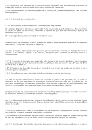 § 1° A sindicância será procedida por 2 (dois) funcionários designados pela autoridade que determinar sua 
instauração, sendo um deles nominado encarregado, que indicará o secretário. 
§ 2° A sindicância deverá ser concluída no prazo de 15 (quinze) dias, podendo ser prorrogada uma única vez, 
por igual período. 
Art. 210. Da sindicância poderá resultar: 
I - seu arquivamento, quando comprovada a inexistência da irregularidade; 
II - aplicação de pena de advertência, repreensão, multa e suspensão, quando comprovado descumprirnento 
do dever por parte do funcionário, ressalvada a hipótese de que este descumprirnento implique em 
penalidade mais grave; 
III - instauração de inquérito administrativo, nos demais casos. 
Parágrafo único. Na hipótese do inciso II, deste Artigo, antes da aplicação da pena será aberto ao funcionário 
prazo de três (3) dias para oferecimento da defesa. 
Art. 211. O inquérito administrativo será procedido por uma comissão composta por 03 (três) funcionários 
estáveis e de categoria superior à do indiciado, designados pelo Secretário de Assuntos Jurídicos e 
Administrativos. 
§ 1° O Presidente da Comissão será designado pelo Secretário de Assuntos Jurídicos e Administrativos, 
devendo ser portador de título de bacharel em Direito. (Redação dada ao "caput" e ao § 1°, pelo Art. 1° da 
Lei nº 15.798, de 30.09.93). 
§ 2° O Presidente da Comissão designará um funcionário para exercer as funções de secretário e outras 
auxiliares quando necessários. 
§ 3° A Comissão de que trata este Artigo, poderá ser instituída em caráter permanente. 
Art. 212. O inquérito administrativo deverá ser concluído no prazo de 90 (noventa) dias, a contar da 
publicação do ato que determinar sua instauração, prorrogável uma única vez, por 30 (trinta) dias, por 
solicitação fundamentada do Presidente da Comissão, antes de findo o prazo inicial, sendo competente para 
autorizar a prorrogação a autoridade que houver determinado a instauração do inquérito. 
Parágrafo único. Se, no prazo estabelecido no “caput” deste Artigo não for concluído o inquérito, considerar-se- 
á dissolvida a Comissão, devendo ser procedida a nova designação. 
Art. 213. O funcionário designado para integrar a Comissão poderá argüir, por escrito, sua suspensão junto à 
autoridade que o tiver designado, dentro do prazo de quarenta e oito (48) horas, contadas da publicação do 
ato de designação. 
§ 1° O prazo será contato a partir da publicação do ato que determinar a instauração do inquérito, quando o 
funcionário for integrante ou auxiliar de Comissão Permanente. 
§ 2° Considerar-se-á procedente a argüição quando o funcionário designado alegar ser parente consangüíneo 
ou afim, até o terceiro (3°) grau, ou amigo íntimo ou inimigo capital de qualquer dos indiciados. 
Art. 214. Caberá argüir, de imediato, a suspeição de qualquer membro da comissão, desde que se configure, 
 
