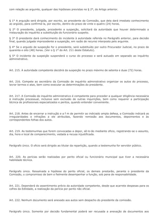 com relação ao arguinte, qualquer das hipóteses previstas no § 2°, do Artigo anterior. 
§ 1° A arguição será dirigida, por escrito, ao presidente da Comissão, que dela dará imediato conhecimento 
ao argüido, para confirmá-la, por escrito, dentro do prazo de vinte e quatro (24) horas. 
§ 2° O presidente, julgada, procedente a suspeição, solicitará da autoridade que houver determinado a 
instauração do inquérito a substituição do funcionário suspeito. 
§ 3° O presidente dará conhecimento do incidente à autoridade referida no Parágrafo anterior, para decisão 
final, quando julgada improcedente a suspeição, em razão de recurso interposto pelo arguinte. 
§ 4° Se o arguido de suspeição for o presidente, será substituído por outro Procurador Judicial, no prazo de 
quarenta e oito (48) horas. (Ver o § 1° do Art. 211 deste Estatuto). 
§ 5° O incidente da suspeição suspenderá o curso do processo e será autuado em separado ao inquérito 
administrativo. 
Art. 215. A autoridade competente decidirá da suspeição no prazo máximo de setenta e duas (72) horas. 
Art. 216. Compete ao secretário da Comissão de inquérito administrativo organizar os autos do processo, 
lavrar termos e atas, bem como executar as determinações do presidente. 
Art. 217. A Comissão de inquérito administrativo é competente para proceder a qualquer diligência necessária 
à instrução processual, inclusive sem exclusão de outras inquirições, bem como requerer a participação 
técnica de profissionais especializados e peritos, quando entender conveniente. 
Art. 218. Antes de encerrar a instrução e a f m de permitir ao indiciado ampla defesa, a Comissão indicará as 
irregularidades e infrações a ele atribuídas, fazendo remissão aos documentos, depoimentos e às 
correspondentes folhas dos autos. 
Art. 219. As testemunhas que forem convocadas a depor, sê-lo-ão mediante oficio, registrando-se o assunto, 
dia, hora e local de comparecimento, vedada a recusa injustificada. 
Parágrafo único. O oficio será dirigido ao titular da repartição, quando a testemunha for servidor público. 
Art. 220. As perícias serão realizadas por perito oficial ou funcionário municipal que tiver a necessária 
habilidade técnica. 
Parágrafo único. Ressalvada a hipótese do perito oficial, os demais prestarão, perante o presidente da 
Comissão, o compromisso de bem e fielmente desempenhar a função, sob pena de responsabilidade. 
Art. 221. Dependerá do assentimento prévio da autoridade competente, desde que acarrete despesas para os 
cofres da Edilidade, a realização da perícia por perito não oficial. 
Art. 222. Nenhum documento será anexado aos autos sem despacho do presidente da comissão. 
Parágrafo único. Somente por decisão fundamental poderá ser recusada a anexação de documentos aos 
 