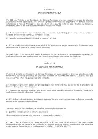 CAPÍTULO II 
DA PRISÃO ADMINISTRATIVA 
Art. 232. Ao Prefeito e ao Presidente da Câmara Municipal, em suas respectivas áreas de atuação, 
fundamentadamente e por escrito, cabe ordenar a prisão administrativa de responsável por dinheiro e valores 
pertencentes à Fazenda Municipal ou que se acham sob a guarda desta, no caso de alcance, desfalque, 
remissão ou omissão em efetuar os recolhimentos nos devidos prazos. 
§ 1° A prisão administrativa será imediatamente comunicada à Autoridade judicial competente, devendo ser 
realizada, em caráter de urgência, a tomada de contas. 
§ 2° A prisão administrativa não excederá de noventa (90) dias. 
Art. 233. A prisão administrativa acarreta a retenção do vencimento e demais vantagens do fimcionário, como 
medida cautelar à garantia de ressarcimento pecuniário. 
Parágrafo único. O funcionário terá direito à contagem do tempo de serviço correspondente ao período de 
prisão administrativa e ao pagamento de sua remuneração, quando reconhecida sua inocência. 
CAPÍTULO III 
DA SUSPENSÃO ADMINISTRATIVA 
Art. 234. O prefeito e o Presidente da Câmara Municipal, em suas respectivas áreas de atuação, poderão 
determinar a suspensão preventiva do funcionário indiciado em inquérito, até sessenta (60) dias, para que 
este não venha a influir na apuração da falta cometida. 
§ 1° A suspensão preventiva poderá ser prorrogada por mais trinta (30) dias, por solicitação do presidente da 
Comissão de inquérito administrativo. 
§ 2° Exauridos os prazos de que trata este Artigo, cessarão os efeitos da suspensão preventiva, ainda que o 
inquérito administrativo não esteja concluído. 
Art. 235. O funcionário terá direito à contagem do tempo de serviço correspondente ao período de suspensão 
administrativa, nas seguintes hipóteses: 
I - quando reconhecida a inocência, recebendo a remuneração do seu cargo, 
II - quando a pena disciplinar se limitar à suspensão; 
III - quando a suspensão exceder os prazos previstos no Artigo Anterior. 
Art. 245. Cabe a Prefeitura da Cidade do Recife arcar com ônus de recolhimento das contribuições 
previdenciárias que lhe cabem e ao funcionário ou servidor municipal inativo, quando este haja optar pela 
pensão especial de que tratam as Leis Federais n°s 4243/63, 53 15/67 e 6592/78. 
 