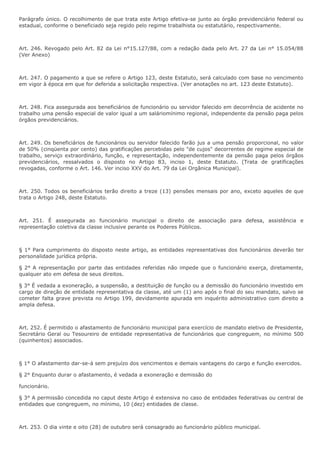 Parágrafo único. O recolhimento de que trata este Artigo efetiva-se junto ao órgão previdenciário federal ou 
estadual, conforme o beneficiado seja regido pelo regime trabalhista ou estatutário, respectivamente. 
Art. 246. Revogado pelo Art. 82 da Lei n°15.127/88, com a redação dada pelo Art. 27 da Lei n° 15.054/88 
(Ver Anexo) 
Art. 247. O pagamento a que se refere o Artigo 123, deste Estatuto, será calculado com base no vencimento 
em vigor à época em que for deferida a solicitação respectiva. (Ver anotações no art. 123 deste Estatuto). 
Art. 248. Fica assegurada aos beneficiários de funcionário ou servidor falecido em decorrência de acidente no 
trabalho uma pensão especial de valor igual a um saláriomínimo regional, independente da pensão paga pelos 
órgãos previdenciários. 
Art. 249. Os beneficiários de funcionários ou servidor falecido farão jus a uma pensão proporcional, no valor 
de 50% (cinqüenta por cento) das gratificações percebidas pelo "de cujos" decorrentes de regime especial de 
trabalho, serviço extraordinário, função, e representação, independentemente da pensão paga pelos órgãos 
previdenciários, ressalvados o disposto no Artigo 83, inciso 1, deste Estatuto. (Trata de gratificações 
revogadas, conforme o Art. 146. Ver inciso XXV do Art. 79 da Lei Orgânica Municipal). 
Art. 250. Todos os beneficiários terão direito a treze (13) pensões mensais por ano, exceto aqueles de que 
trata o Artigo 248, deste Estatuto. 
Art. 251. É assegurada ao funcionário municipal o direito de associação para defesa, assistência e 
representação coletiva da classe inclusive perante os Poderes Públicos. 
§ 1° Para cumprimento do disposto neste artigo, as entidades representativas dos funcionários deverão ter 
personalidade jurídica própria. 
§ 2° A representação por parte das entidades referidas não impede que o funcionário exerça, diretamente, 
qualquer ato em defesa de seus direitos. 
§ 3° É vedada a exoneração, a suspensão, a destituição de função ou a demissão do funcionário investido em 
cargo de direção de entidade representativa da classe, até um (1) ano após o final do seu mandato, salvo se 
cometer falta grave prevista no Artigo 199, devidamente apurada em inquérito administrativo com direito a 
ampla defesa. 
Art. 252. É permitido o afastamento de funcionário municipal para exercício de mandato eletivo de Presidente, 
Secretário Geral ou Tesoureiro de entidade representativa de funcionários que congreguem, no mínimo 500 
(quinhentos) associados. 
§ 1° O afastamento dar-se-á sem prejuízo dos vencimentos e demais vantagens do cargo e função exercidos. 
§ 2° Enquanto durar o afastamento, é vedada a exoneração e demissão do 
funcionário. 
§ 3° A permissão concedida no caput deste Artigo é extensiva no caso de entidades federativas ou central de 
entidades que congreguem, no mínimo, 10 (dez) entidades de classe. 
Art. 253. O dia vinte e oito (28) de outubro será consagrado ao funcionário público municipal. 
 
