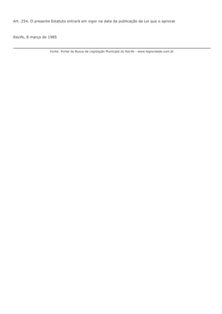 Art. 254. O presente Estatuto entrará em vigor na data da publicação da Lei que o aprovar 
Recife, 8 março de 1985 
Fonte: Portal de Busca da Legislação Municipal do Recife - www.legiscidade.com.br 
