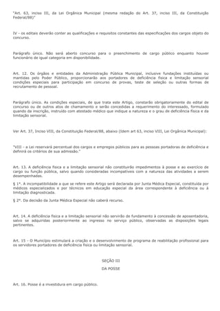 “Art. 63, inciso III, da Lei Orgãnica Municipal (mesma redação do Art. 37, inciso III, da Constituição 
Federal/88)” 
IV - os editais deverão conter as qualificações e requisitos constantes das especificações dos cargos objeto do 
concurso. 
Parágrafo único. Não será aberto concurso para o preenchimento de cargo público enquanto houver 
funcionário de igual categoria em disponibilidade. 
Art. 12. Os órgãos e entidades da Administração Pública Municipal, inclusive fundações instituídas ou 
mantidas pelo Poder Público, proporcionarão aos portadores de deficiência fisica e limitação sensorial 
condições especiais para participação em concurso de provas, teste de seleção ou outras formas de 
recrutamento de pessoal. 
Parágrafo único. As condições especiais, de que trata este Artigo, constarão obrigatoriamente do edital de 
concurso ou de outros atos de chamamento e serão concedidas a requerimento do interessado, formulado 
quando da inscrição, instruído com atestado médico que indique a natureza e o grau de deficiência física e da 
limitação sensorial. 
Ver Art. 37, Inciso VIII, da Constituição Federal/88, abaixo (Idem art 63, inciso VIII, Lei Orgânica Municipal): 
"VIII - a Lei reservará percentual dos cargos e empregos públicos para as pessoas portadoras de deficiência e 
definirá os critérios de sua admissão." 
Art. 13. A deficiência fisica e a limitação sensorial não constituirão impedimentos à posse e ao exercício de 
cargo ou função pública, salvo quando consideradas incompatíveis com a natureza das atividades a serem 
desempenhadas. 
§ 1°. A incompatibilidade a que se refere este Artigo será declarada por Junta Médica Especial, constituída por 
médicos especializados e por técnicos em educação especial da área correspondente à deficiência ou à 
limitação diagnosticada. 
§ 2°. Da decisão da Junta Médica Especial não caberá recurso. 
Art. 14. A deficiência fisica e a limitação sensorial não servirão de fundamento à concessão de aposentadoria, 
salvo se adquiridas posteriormente ao ingresso no serviço público, observadas as disposições legais 
pertinentes. 
Art. 15 - O Município estimulará a criação e o desenvolvimento de programa de reabilitação profissional para 
os servidores portadores de deficiência fisica ou limitação sensorial. 
SEÇÃO III 
DA POSSE 
Art. 16. Posse é a investidura em cargo público. 
 
