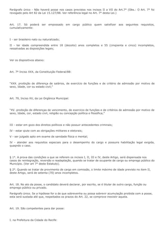 Parágrafo único - Não haverá posse nos casos previstos nos incisos II a VII do Art.7° (Obs.: O Art. 7° foi 
revogado pelo Art 82 da Lei 15.127/88. Ver referência legal no Art. 7° desta Lei.) 
Art. 17. Só poderá ser empossado em cargo público quem satisfizer aos seguintes requisitos, 
cumulativamente: 
I - ser brasileiro nato ou naturalizado; 
II - ter idade compreendida entre 18 (dezoito) anos completos e 55 (cinqüenta e cinco) incompletos, 
ressalvadas as disposições legais; 
Ver os dispositivos abaixo: 
Art. 7º Inciso XXX, da Constituição Federal/88: 
“XXX. proibição de diferença de salários, de exercício de funções e de critério de admissão por motivo de 
sexo, Idade, cor ou estado civil;” 
Art. 79, Inciso XV, da Lei Orgânica Municipal: 
“XV. proibição de diferenças de vencimento, de exercício de funções e de critérios de admissão por motivo de 
sexo, Idade, cor, estado civil, religião ou concepção política e filosófica;” 
III - estar em gozo dos direitos políticos e não possuir antecedentes criminais; 
IV - estar qiute com as obrigações militares e eletorais; 
V - ser julgado apto em exame de sanidade física e mental; 
IV - atender aos requisitos especiais para o desempenho do cargo e possuire habilitação legal exigida, 
quaqndo o caso. 
§ 1°. A prova das condições a que se referem os incisos I, II, III e IV, deste Artigo, será dispensada nos 
casos de reintegração, reversão e readaptação, quando se tratar de ocupante de cargo ou emprego público do 
Município. (Ver art 7° deste Estatuto). 
§ 2°. Quando se tratar de provimento de cargo em comissão, o limite máximo de idade previsto no item II, 
deste Artigo, será de setenta (70) anos incompletos. 
Art. 18. No ato da posse, o candidato deverá declarar, por escrito, se é titular de outro cargo, função ou 
emprego público ou privado. 
Parágrafo único. Se a hipótese for a de que sobrevenha ou possa sobrevir acumulação proibida com a posse, 
esta será sustada até que, respeitados os prazos do Art. 22, se comprove inexistir aquela. 
Art. 19. São competentes para dar posse: 
I. na Prefeitura da Cidade do Recife: 
 