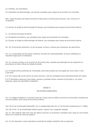 a) o Prefeito, aos Secretários; 
b) o Secretário de Administração, aos demais nomeados para cargos de provimento em comissão; 
Obs.: Atual Secretaria de Desenvolvimento Institucional e de Recursos Humanos. (Art. 30 da Lei n° 
16.282/96) 
c) o Diretor do órgão de Administração de Pessoal, aos nomeados para cargos de provimento efetivo; 
II - na Câmara Municipal do Recife: 
a) o Presidente da Câmara, aos nomeados para cargos de provimento em comissão; 
b) o Diretor do órgão de Administração de Pessoal, aos nomeados para cargos de provimento efetivo. 
Art. 20. O funcionário declarará, no ato da posse, os bens e valores que constituem seu património. 
Art. 21. A autoridade que der posse verificará, sob pena de responsabilidade, se foram satisfeitos os 
requisitos legais para a investidura. 
Art. 22. A posse verificar-se-á no prazo de 30 (trinta) dias, contados da publicação do ato específico de 
provimento no Diário Oficial da Cidade do Recife. 
§ 1° A requerimento justificado do interessado, este prazo poderá ser prorrogado por mais cento e vinte 
(120) dias. 
§ 2° Se a posse não se der dentro do prazo previsto, o ato da nomeação ficará automaticamente sem efeito. 
§ 3° É facultada a posse por procuração, quando o nomeado estiver ausente do Município e, em casos 
especiais, ajuízo da autoridade competente. 
SEÇÃO IV 
DO ESTÁGIO PROBATÓRIO 
Art. 23. Estágio probatório é o período inicial de 2 (dois) anos de efetivo exercício do funcionário nomeado por 
concurso público, para cargo de provimento efetivo. 
(Ver Art 41 da Constituição Federal/88, com a redação dada pelo Art. 6° da Emenda Constitucional n° 19/88). 
“Art. 60. O Art. 41 da Constituição Federal passa a vigorar com a seguinte redação: 
Art. 41. São estáveis após três anos de efetivo exercício os servidores nomeados para cargo de provimento 
efetivo em virtude de concurso público.” 
Art. 24. Os requisitos a serem apurados no período de estágio probatório são os seguintes: 
 